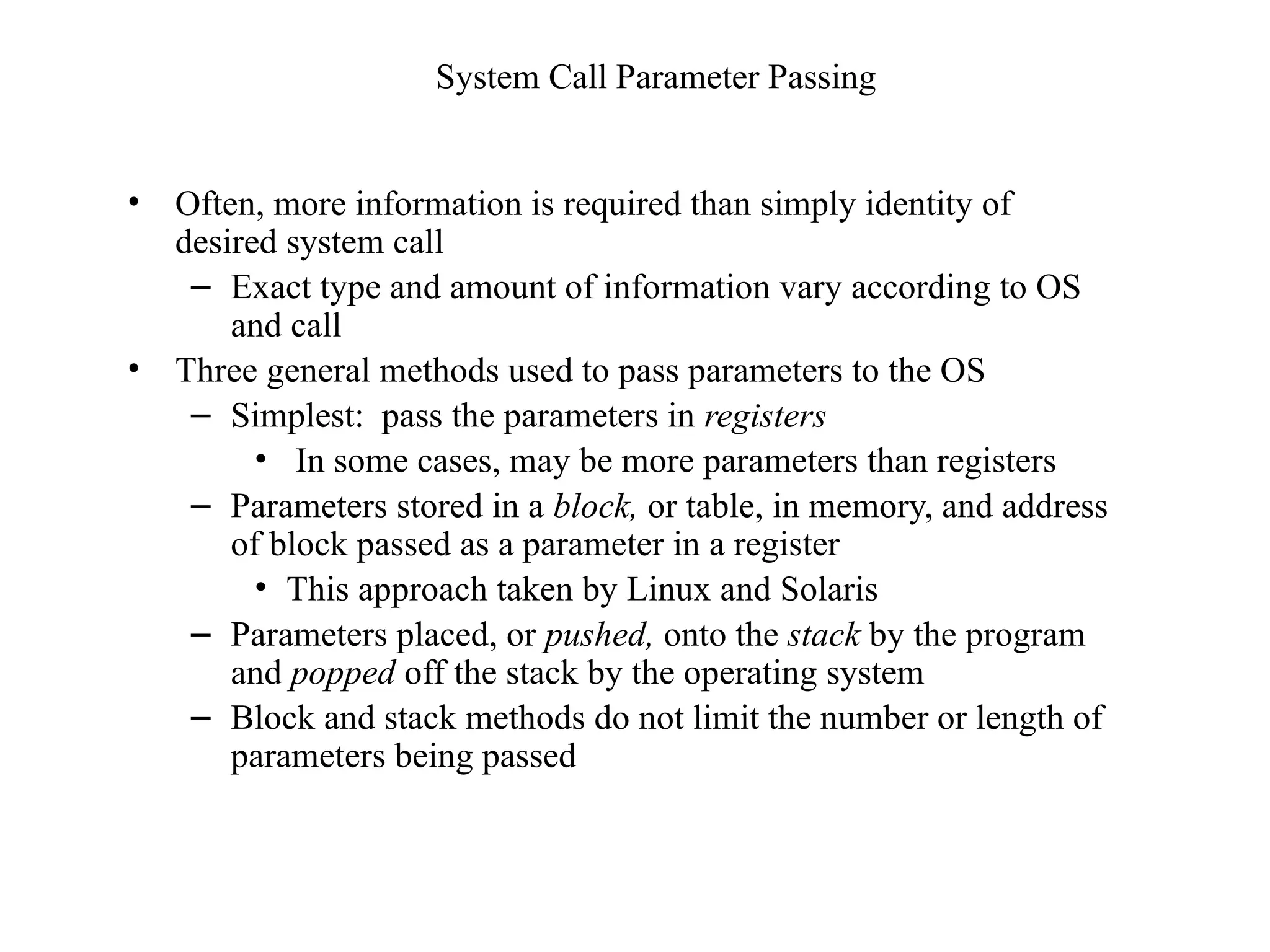 System Call Parameter Passing
• Often, more information is required than simply identity of
desired system call
– Exact type and amount of information vary according to OS
and call
• Three general methods used to pass parameters to the OS
– Simplest: pass the parameters in registers
• In some cases, may be more parameters than registers
– Parameters stored in a block, or table, in memory, and address
of block passed as a parameter in a register
• This approach taken by Linux and Solaris
– Parameters placed, or pushed, onto the stack by the program
and popped off the stack by the operating system
– Block and stack methods do not limit the number or length of
parameters being passed
 