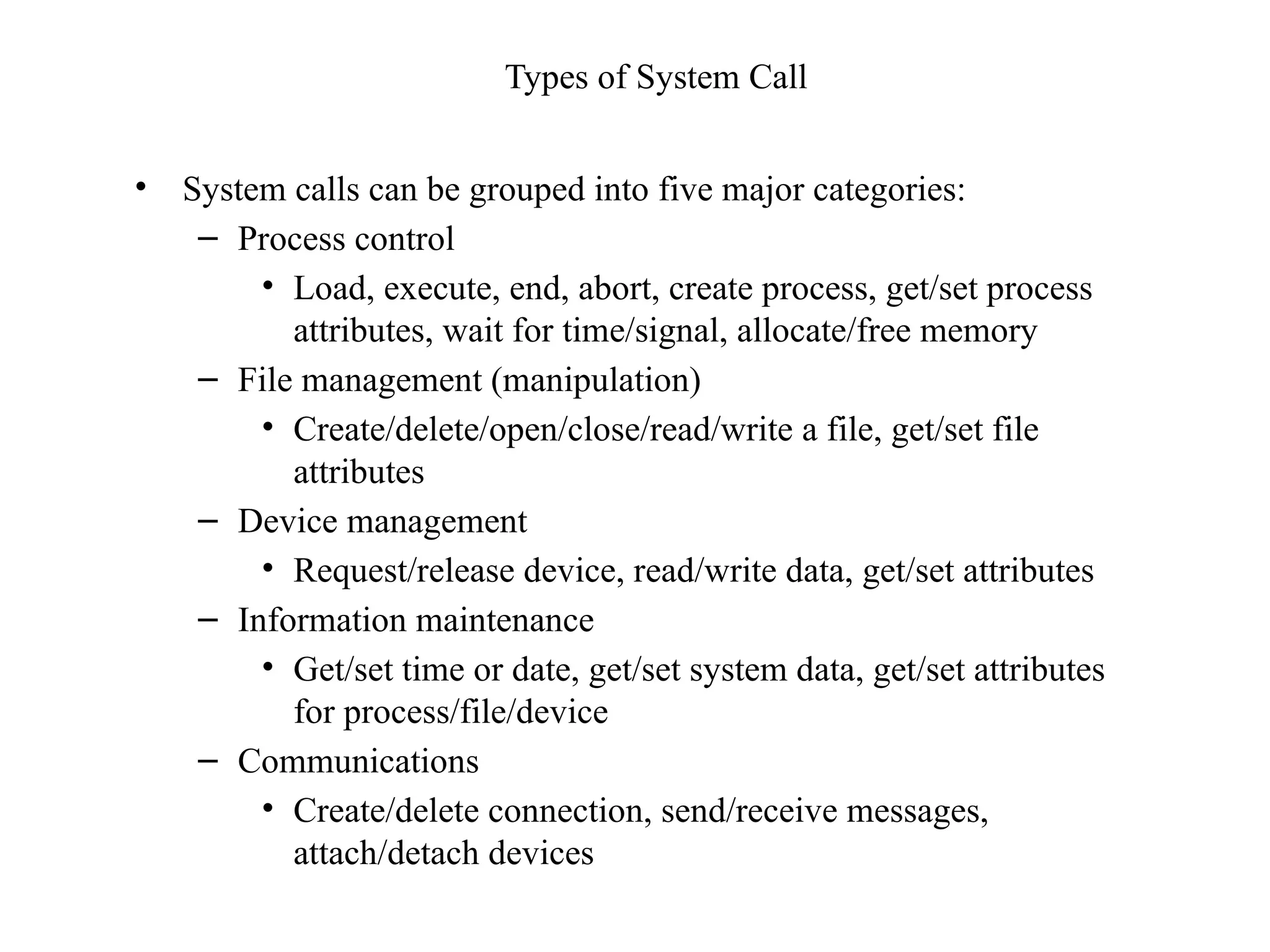 Types of System Call
• System calls can be grouped into five major categories:
– Process control
• Load, execute, end, abort, create process, get/set process
attributes, wait for time/signal, allocate/free memory
– File management (manipulation)
• Create/delete/open/close/read/write a file, get/set file
attributes
– Device management
• Request/release device, read/write data, get/set attributes
– Information maintenance
• Get/set time or date, get/set system data, get/set attributes
for process/file/device
– Communications
• Create/delete connection, send/receive messages,
attach/detach devices
 
