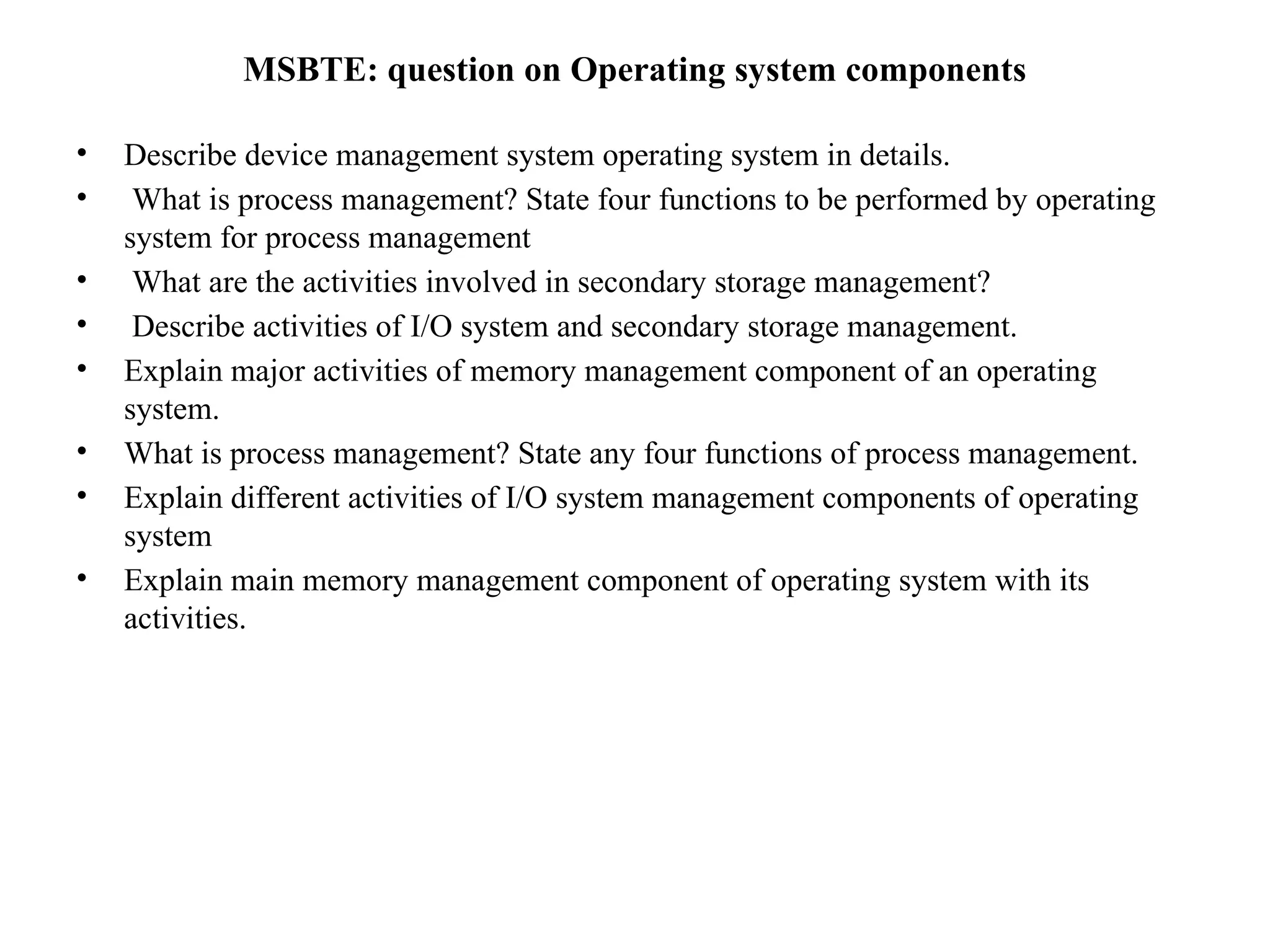 MSBTE: question on Operating system components
• Describe device management system operating system in details.
• What is process management? State four functions to be performed by operating
system for process management
• What are the activities involved in secondary storage management?
• Describe activities of I/O system and secondary storage management.
• Explain major activities of memory management component of an operating
system.
• What is process management? State any four functions of process management.
• Explain different activities of I/O system management components of operating
system
• Explain main memory management component of operating system with its
activities.
 
