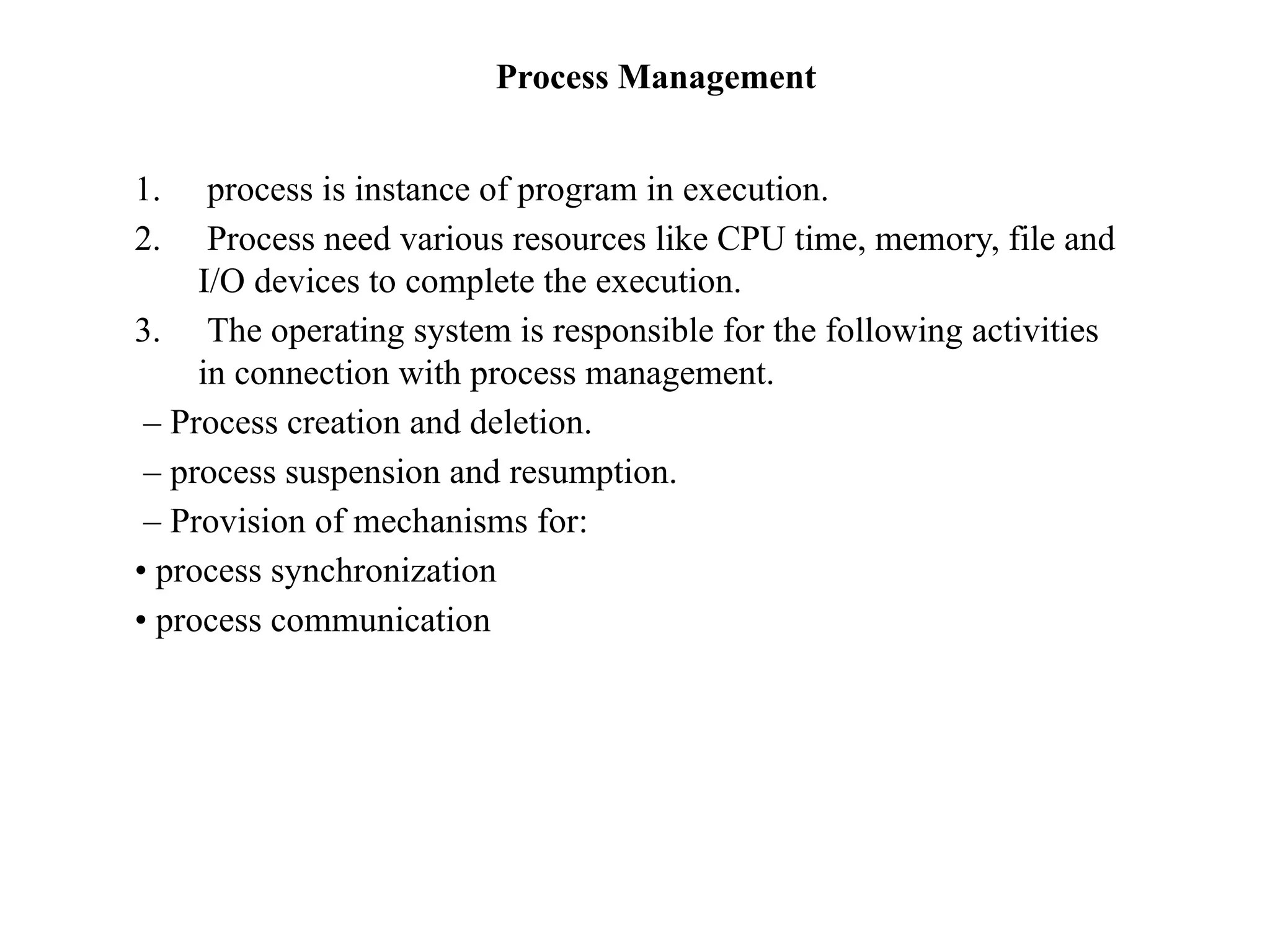 Process Management
1. process is instance of program in execution.
2. Process need various resources like CPU time, memory, file and
I/O devices to complete the execution.
3. The operating system is responsible for the following activities
in connection with process management.
– Process creation and deletion.
– process suspension and resumption.
– Provision of mechanisms for:
• process synchronization
• process communication
 