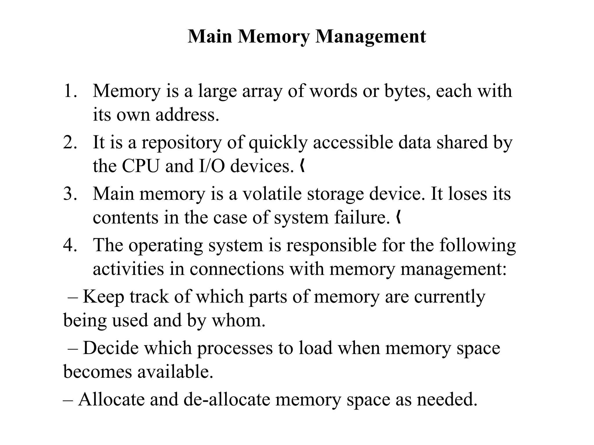 Main Memory Management
1. Memory is a large array of words or bytes, each with
its own address.
2. It is a repository of quickly accessible data shared by
the CPU and I/O devices. „
3. Main memory is a volatile storage device. It loses its
contents in the case of system failure. „
4. The operating system is responsible for the following
activities in connections with memory management:
– Keep track of which parts of memory are currently
being used and by whom.
– Decide which processes to load when memory space
becomes available.
– Allocate and de-allocate memory space as needed.
 