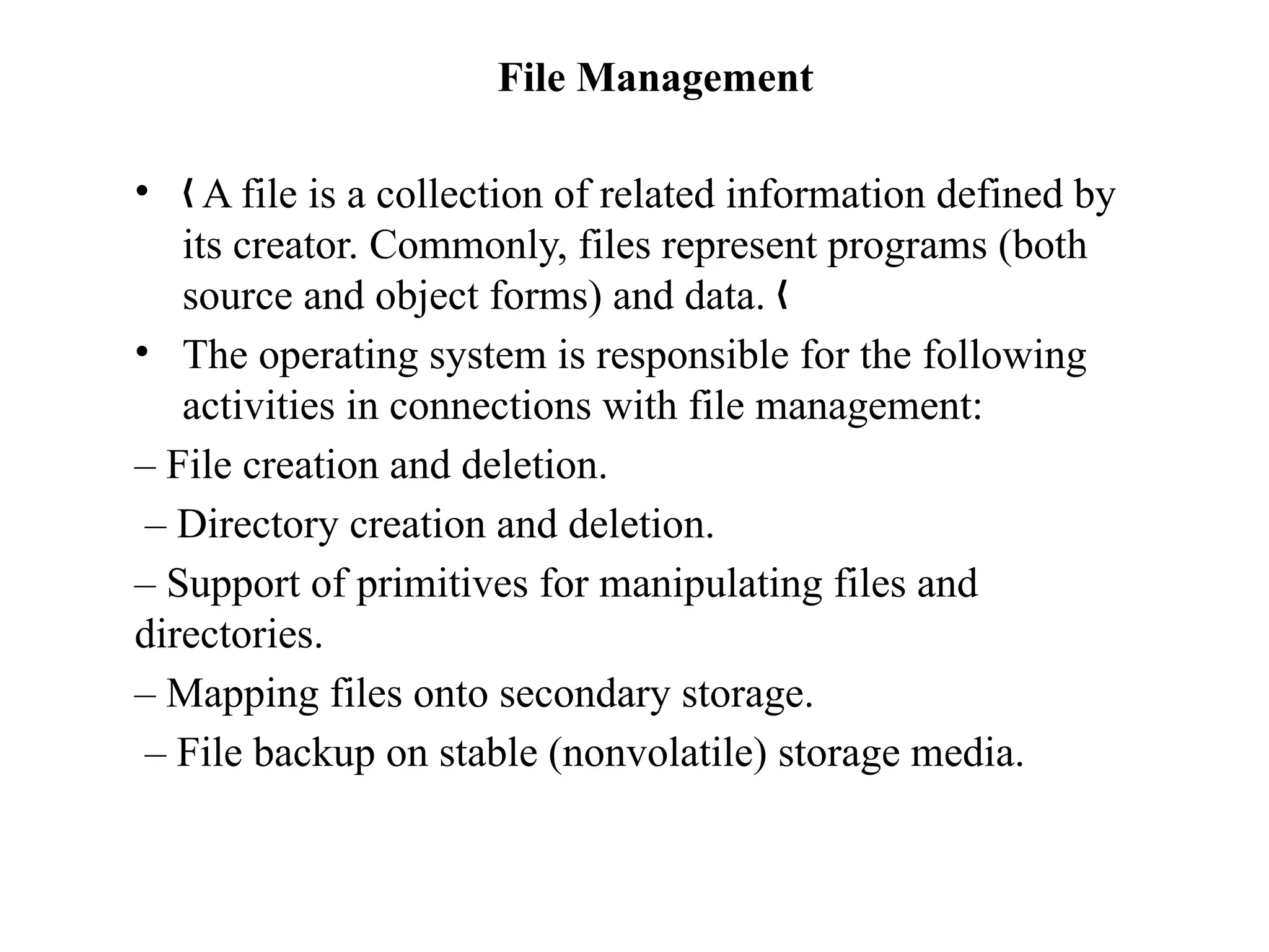 File Management
• A file is a collection of related information defined by
„
its creator. Commonly, files represent programs (both
source and object forms) and data. „
• The operating system is responsible for the following
activities in connections with file management:
– File creation and deletion.
– Directory creation and deletion.
– Support of primitives for manipulating files and
directories.
– Mapping files onto secondary storage.
– File backup on stable (nonvolatile) storage media.
 