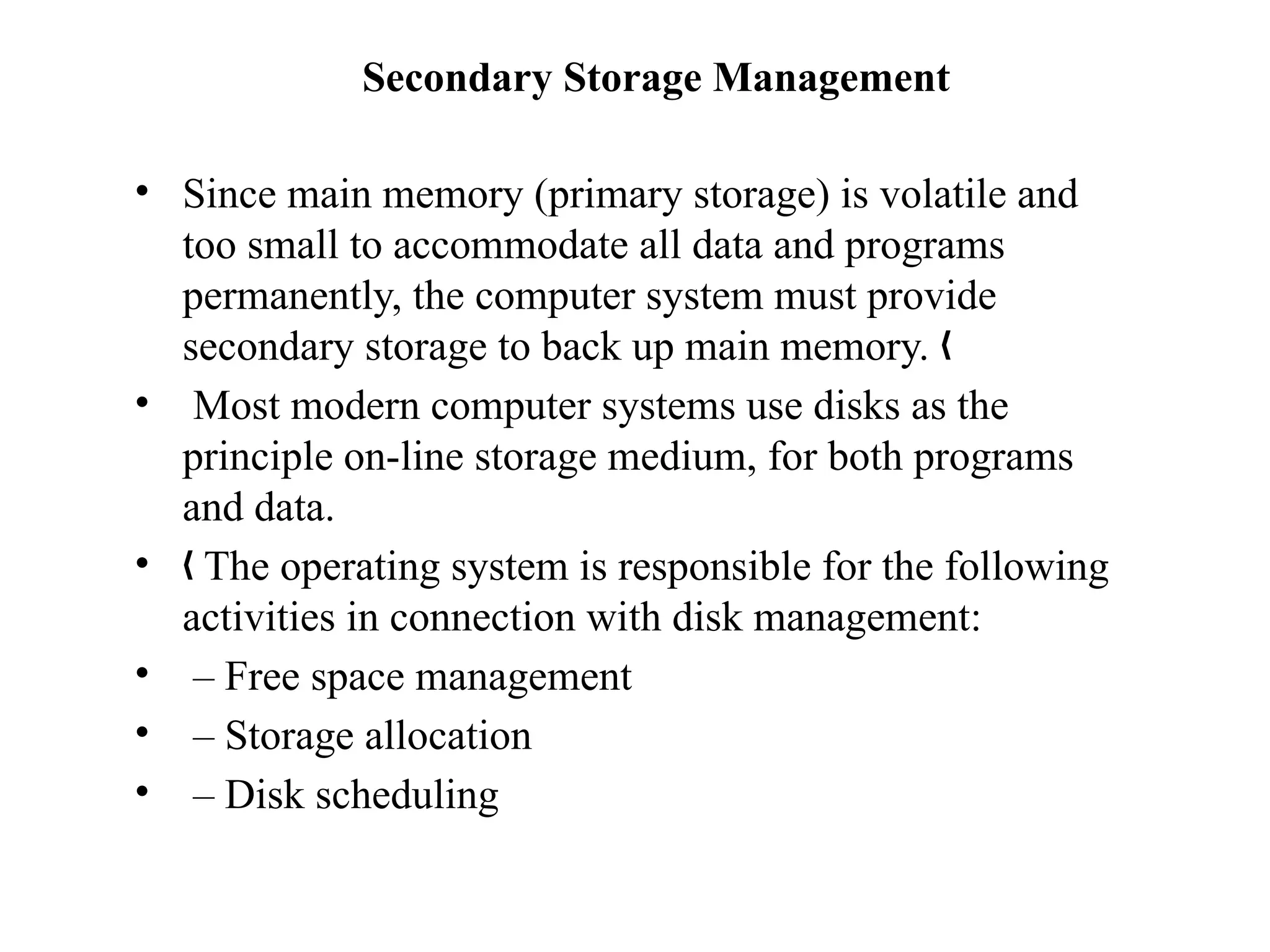 Secondary Storage Management
• Since main memory (primary storage) is volatile and
too small to accommodate all data and programs
permanently, the computer system must provide
secondary storage to back up main memory. „
• Most modern computer systems use disks as the
principle on-line storage medium, for both programs
and data.
• The operating system is responsible for the following
„
activities in connection with disk management:
• – Free space management
• – Storage allocation
• – Disk scheduling
 