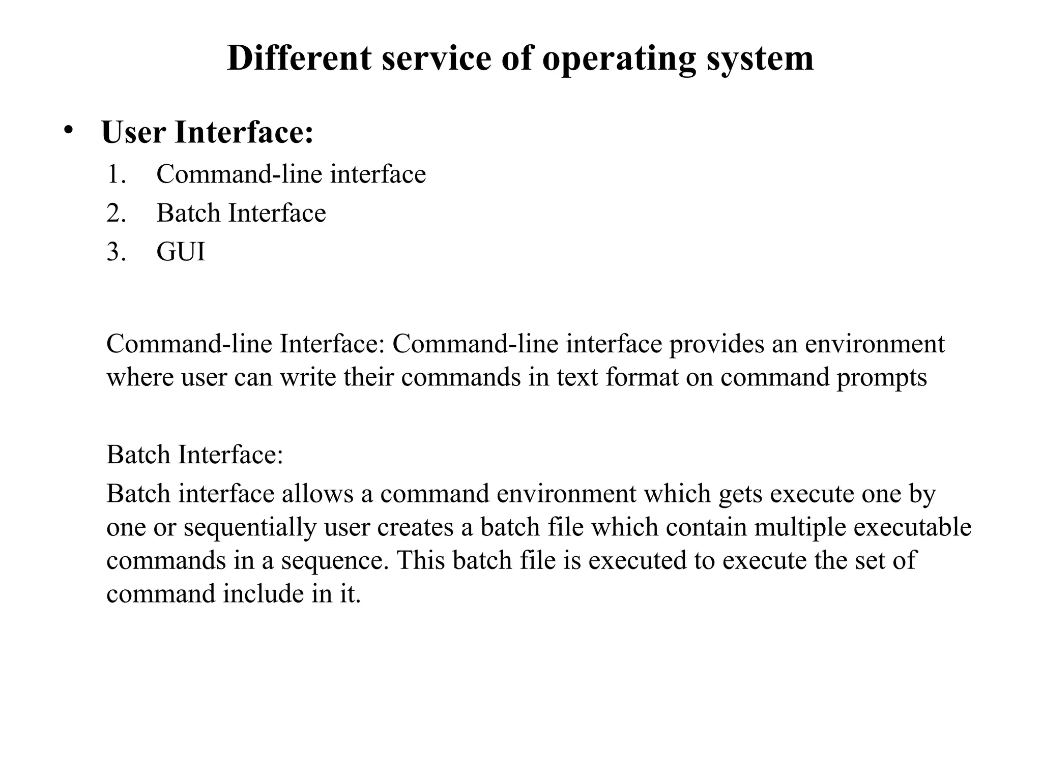 Different service of operating system
• User Interface:
1. Command-line interface
2. Batch Interface
3. GUI
Command-line Interface: Command-line interface provides an environment
where user can write their commands in text format on command prompts
Batch Interface:
Batch interface allows a command environment which gets execute one by
one or sequentially user creates a batch file which contain multiple executable
commands in a sequence. This batch file is executed to execute the set of
command include in it.
 