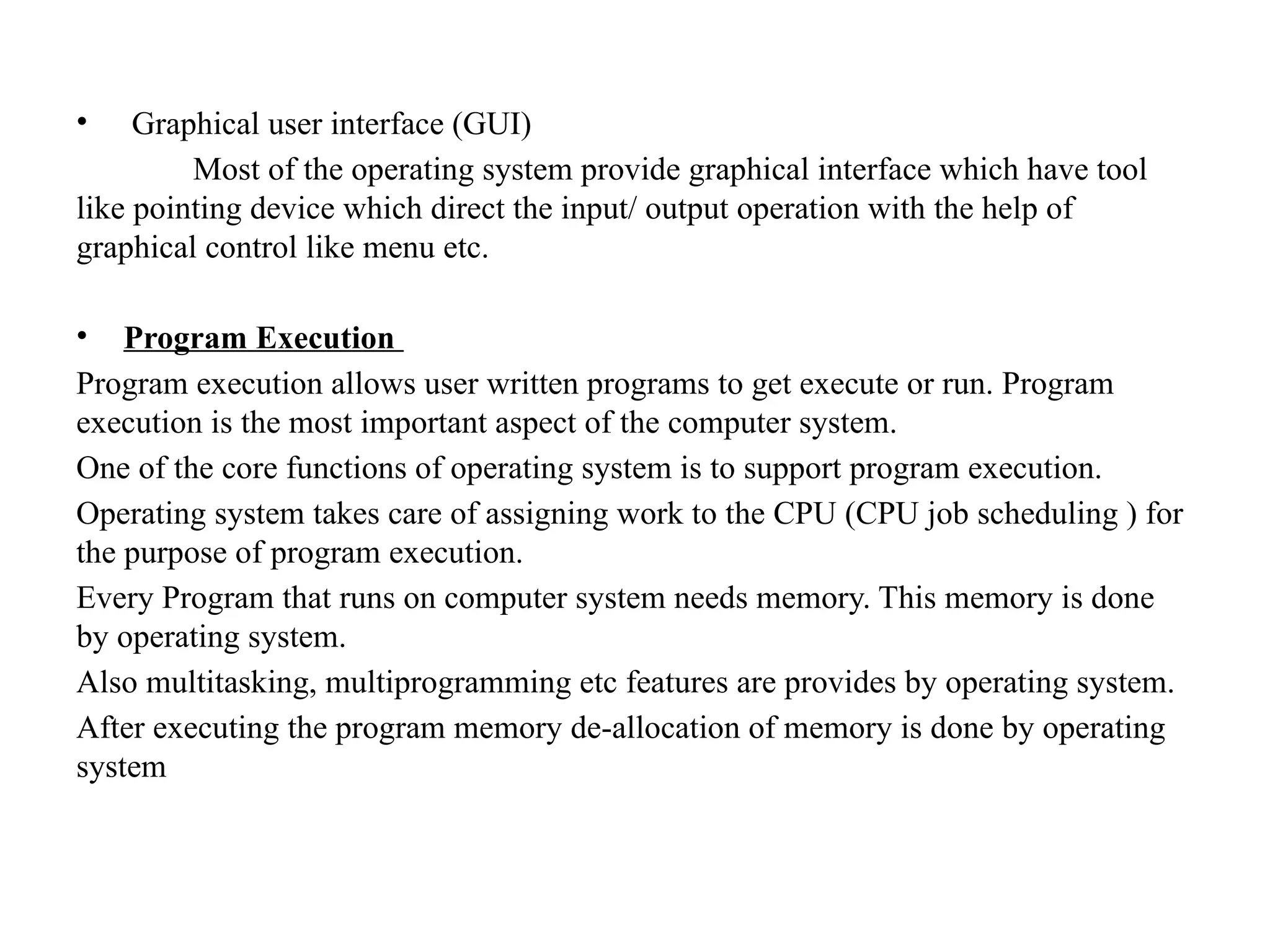 • Graphical user interface (GUI)
Most of the operating system provide graphical interface which have tool
like pointing device which direct the input/ output operation with the help of
graphical control like menu etc.
• Program Execution
Program execution allows user written programs to get execute or run. Program
execution is the most important aspect of the computer system.
One of the core functions of operating system is to support program execution.
Operating system takes care of assigning work to the CPU (CPU job scheduling ) for
the purpose of program execution.
Every Program that runs on computer system needs memory. This memory is done
by operating system.
Also multitasking, multiprogramming etc features are provides by operating system.
After executing the program memory de-allocation of memory is done by operating
system
 