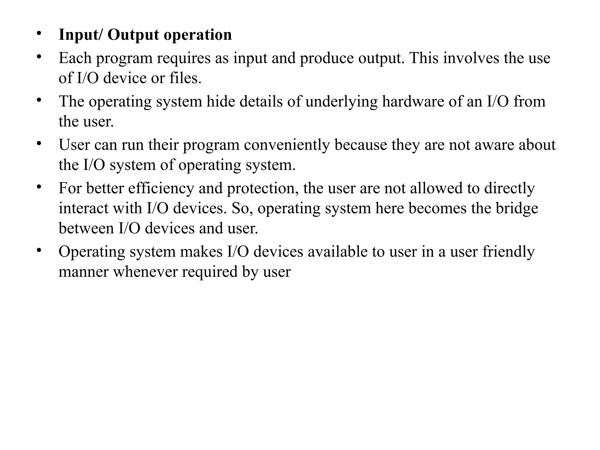• Input/ Output operation
• Each program requires as input and produce output. This involves the use
of I/O device or files.
• The operating system hide details of underlying hardware of an I/O from
the user.
• User can run their program conveniently because they are not aware about
the I/O system of operating system.
• For better efficiency and protection, the user are not allowed to directly
interact with I/O devices. So, operating system here becomes the bridge
between I/O devices and user.
• Operating system makes I/O devices available to user in a user friendly
manner whenever required by user
 