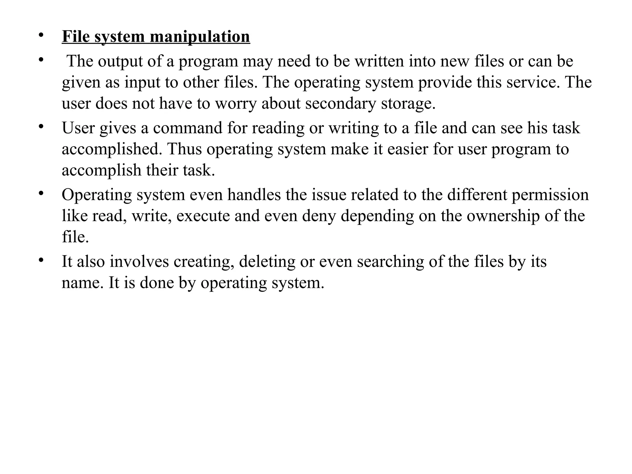 • File system manipulation
• The output of a program may need to be written into new files or can be
given as input to other files. The operating system provide this service. The
user does not have to worry about secondary storage.
• User gives a command for reading or writing to a file and can see his task
accomplished. Thus operating system make it easier for user program to
accomplish their task.
• Operating system even handles the issue related to the different permission
like read, write, execute and even deny depending on the ownership of the
file.
• It also involves creating, deleting or even searching of the files by its
name. It is done by operating system.
 