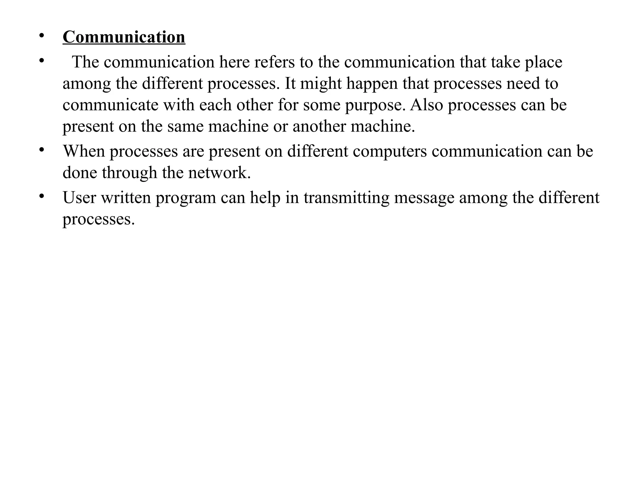 • Communication
• The communication here refers to the communication that take place
among the different processes. It might happen that processes need to
communicate with each other for some purpose. Also processes can be
present on the same machine or another machine.
• When processes are present on different computers communication can be
done through the network.
• User written program can help in transmitting message among the different
processes.
 