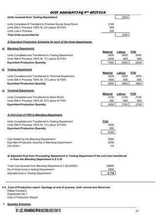 COST ACCOUNTING 9TH EDITION
Chapter 3 Page 39
Units received from Testing Department 3200
Units Completed & Transferd to Finished Goods Store Room 2100
Units Still in Process( 100% M, 2/3 Labour & FOH) 900
Units Lost in Process 200
Total Units accounted for 3200
2) Equvilant Production Schedule for each of the three departments.
a) Blending Department:
Material Labour FOH
Units Completed and Transferred to Testing Department 5400 5400 5400
Units Still in Process( 100% M, 1/3 Labour & FOH) 2400 800 800
Equivilant Production Quantity 7800 6200 6200
b) Testing Department
Material Labour FOH
Units Completed and Transferred to Terminal Department 3200 3200 3200
Units Still in Process( 100% M, 1/3 Labour & FOH) 1800 600 600
Equivilant Production Quantity 5000 3800 3800
c) Terminal Department:
Material Labour FOH
Units Completed and Transferred to Store Room 2100 2100 2100
Units Still in Process( 100% M, 2/3 Labour & FOH) 900 600 600
Equivilant Production Quantity 3000 2700 2700
3) Unit Cost of FOH in Blending Department.
Units Completed and Transferred to Testing Department FOH
Units Still in Process( 100% M, 1/3 Labour & FOH) 5400
Equivilant Production Quantity 800
6200
Cost Added by the Blending Department= 5580
Equvillant Prodcution Quantity of Blending Department= 6200
Unit Cost = 0.9
4) Adjusted Cost from Proceeding Department in Testing Department if the unit cost transferred
in from the Blending Department is $ 5.35
Total Cost received from Blending Department( 5.35 x5400)= 28890
No of Good Unist in testing Department= 5000
Adjusted Cost in Testing Department= 5.778
4-3. Cost of Production report: Spoilage at end of process, both normal and Abnormal.
Dallas Company
Department No.1
Cost of Production Report
1 Quantity Schedule:
37
 