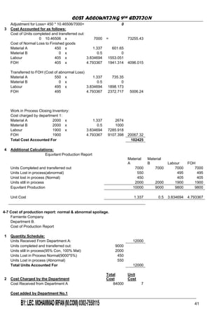 COST ACCOUNTING 9TH EDITION
Chapter 3 Page 43
Adjustment for Loss= 450 * 10.46506/7000= 0
3 Cost Accounted for as follows:
Cost of Units completed and transferred out:
0 10.46506 x 7000 = 73255.43
Cost of Normal Loss to Finished goods
Material A 450 x 1.337 601.65
Material B 0 x 0.5 0
Labour 405 x 3.834694 1553.051
FOH 405 x 4.793367 1941.314 4096.015
Transferred to FOH (Cost of abnormal Loss)
Material A 550 x 1.337 735.35
Material B 0 x 0.5 0
Labour 495 x 3.834694 1898.173
FOH 495 4.793367 2372.717 5006.24
Work in Process Closing Inventory:
Cost charged by department 1:
Material A 2000 x 2674
Material B x 0.5 1000
Labour 1900 x 7285.918
FOH 1900 9107.398
Total Cost Accounted For 102425
1.337
2000
3.834694
4.793367 20067.32
4 Additional Calculations:
Equvilant Production Report
Material
A
Material
B Labour FOH
7000 7000 7000
Units still in process 2000 2000 1900 1900
9000 9800 9800
Units Completed and transferred out 7000
Units Lost in process(abnormal) 550 495 495
Unist lost in process (Normal) 450 405 405
Equvilant Production 10000
Unit Cost 1.337 0.5 4.7933673.834694
4-7 Cost of production report: normal & abnormal spoilage.
Farniente Company
Cost of Production Report
1 Quantity Schedule:
Department B.
Units Received From Department A: 12000
9000Units completed and transferred out:
Units still in process(95% Con, 100% Mat) 2000
Units Lost in Process Normal(9000*5%) 450
550
Total Units Accounted For
Units Lost in process (Abnormal)
12000
2 Cost Charged by the Department
Total
Cost
Unit
Cost
Cost Received from Department A 7
Cost added by Department No.1
84000
41
 