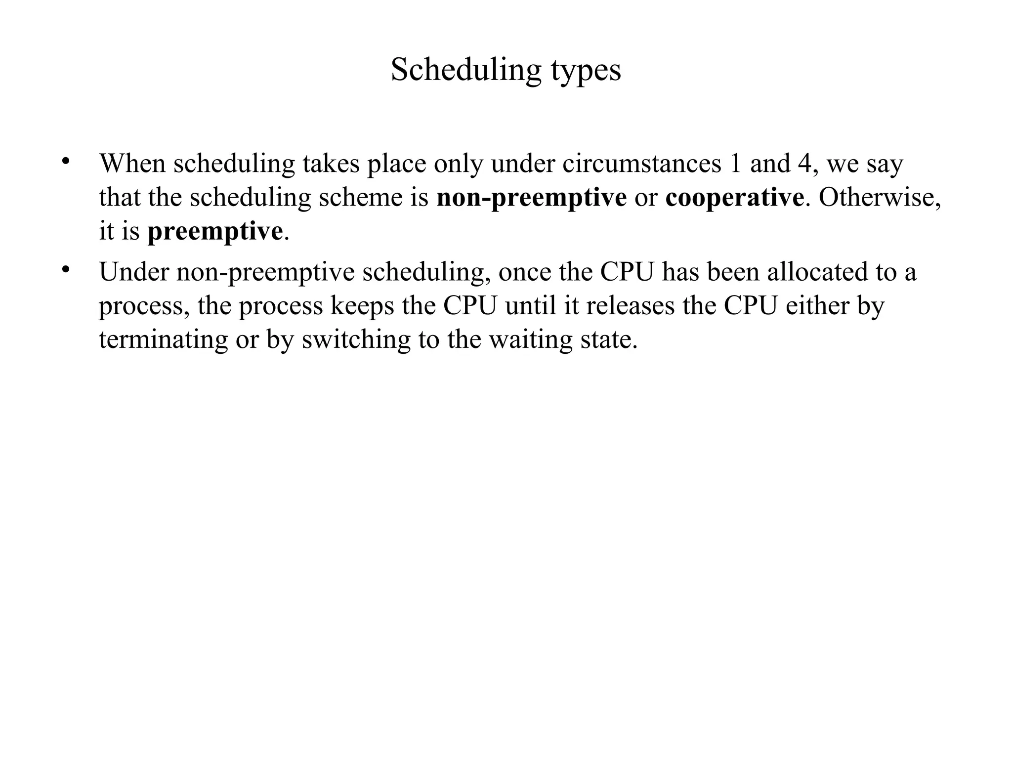 Scheduling types
• When scheduling takes place only under circumstances 1 and 4, we say
that the scheduling scheme is non-preemptive or cooperative. Otherwise,
it is preemptive.
• Under non-preemptive scheduling, once the CPU has been allocated to a
process, the process keeps the CPU until it releases the CPU either by
terminating or by switching to the waiting state.
 