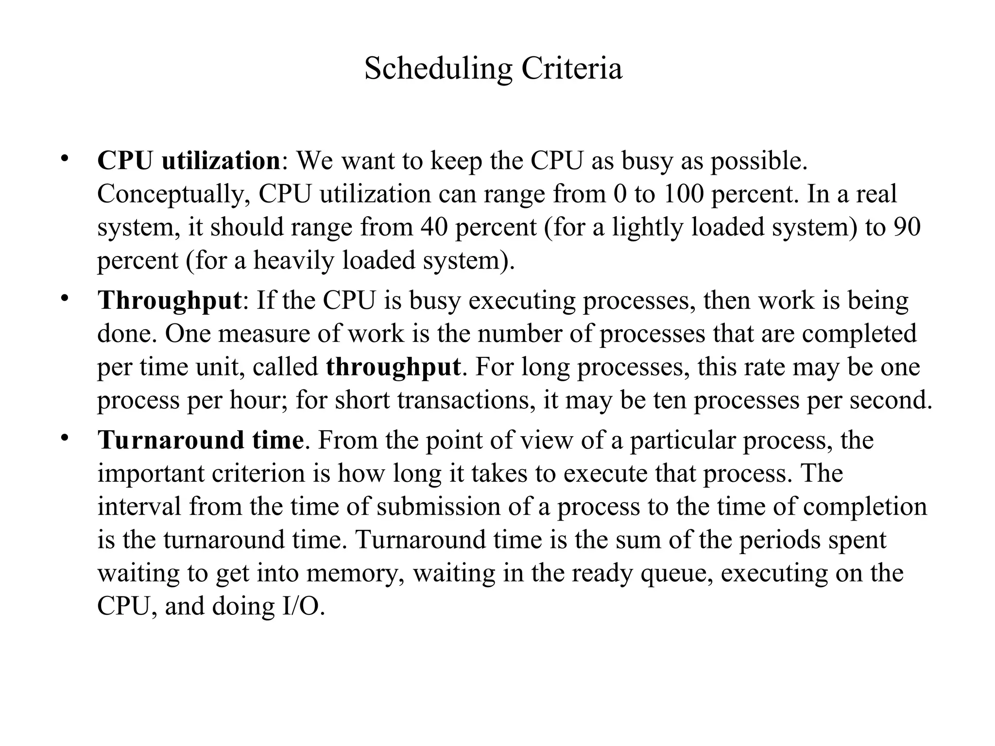 Scheduling Criteria
• CPU utilization: We want to keep the CPU as busy as possible.
Conceptually, CPU utilization can range from 0 to 100 percent. In a real
system, it should range from 40 percent (for a lightly loaded system) to 90
percent (for a heavily loaded system).
• Throughput: If the CPU is busy executing processes, then work is being
done. One measure of work is the number of processes that are completed
per time unit, called throughput. For long processes, this rate may be one
process per hour; for short transactions, it may be ten processes per second.
• Turnaround time. From the point of view of a particular process, the
important criterion is how long it takes to execute that process. The
interval from the time of submission of a process to the time of completion
is the turnaround time. Turnaround time is the sum of the periods spent
waiting to get into memory, waiting in the ready queue, executing on the
CPU, and doing I/O.
 