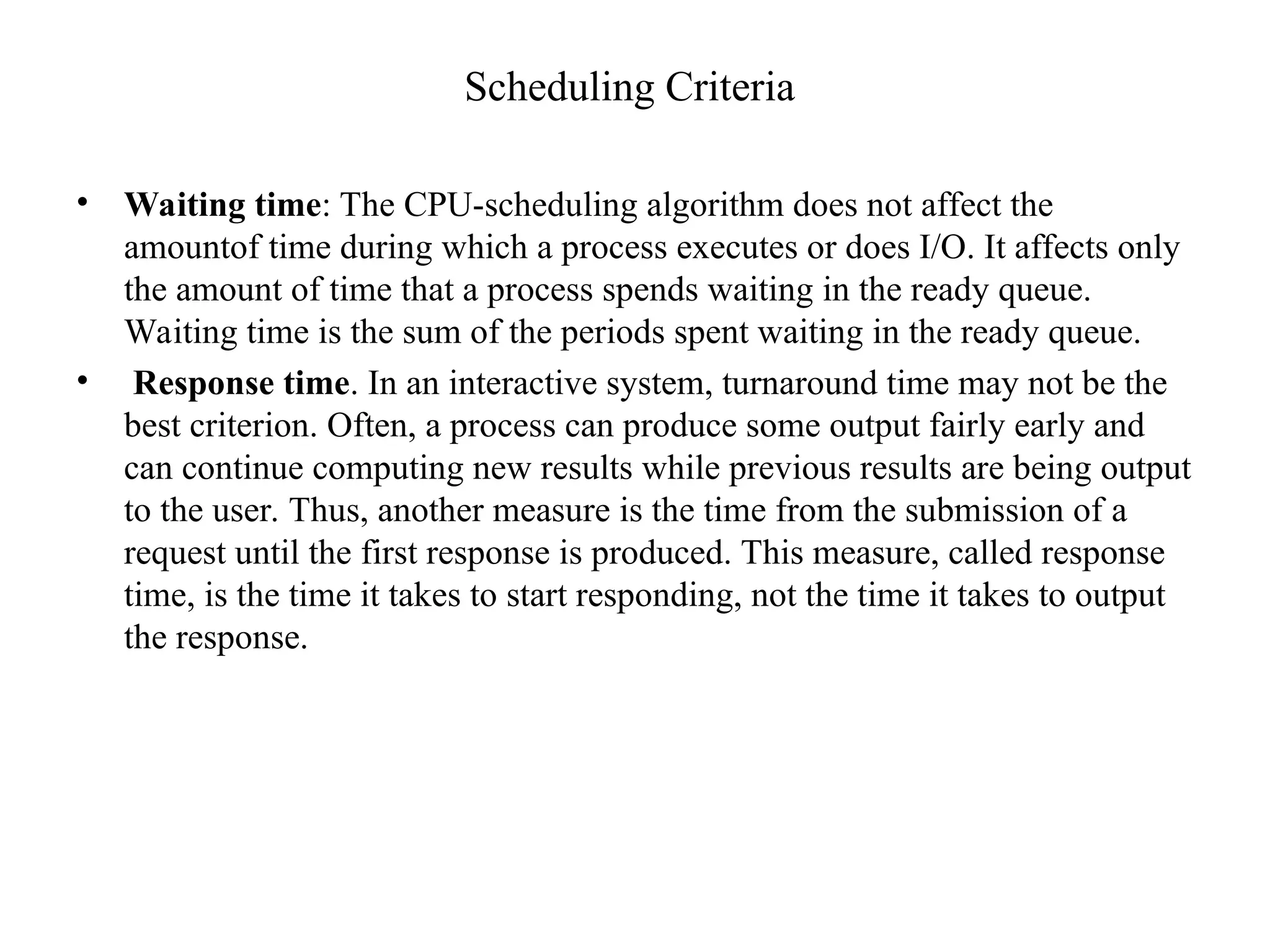 Scheduling Criteria
• Waiting time: The CPU-scheduling algorithm does not affect the
amountof time during which a process executes or does I/O. It affects only
the amount of time that a process spends waiting in the ready queue.
Waiting time is the sum of the periods spent waiting in the ready queue.
• Response time. In an interactive system, turnaround time may not be the
best criterion. Often, a process can produce some output fairly early and
can continue computing new results while previous results are being output
to the user. Thus, another measure is the time from the submission of a
request until the first response is produced. This measure, called response
time, is the time it takes to start responding, not the time it takes to output
the response.
 