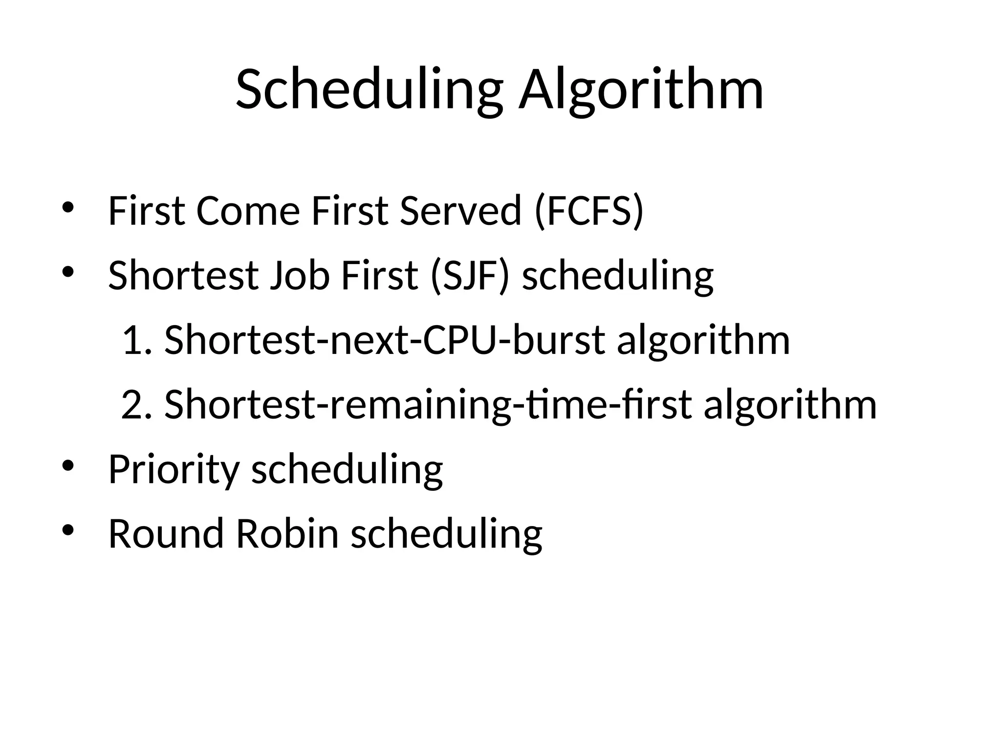 Scheduling Algorithm
• First Come First Served (FCFS)
• Shortest Job First (SJF) scheduling
1. Shortest-next-CPU-burst algorithm
2. Shortest-remaining-time-first algorithm
• Priority scheduling
• Round Robin scheduling
 