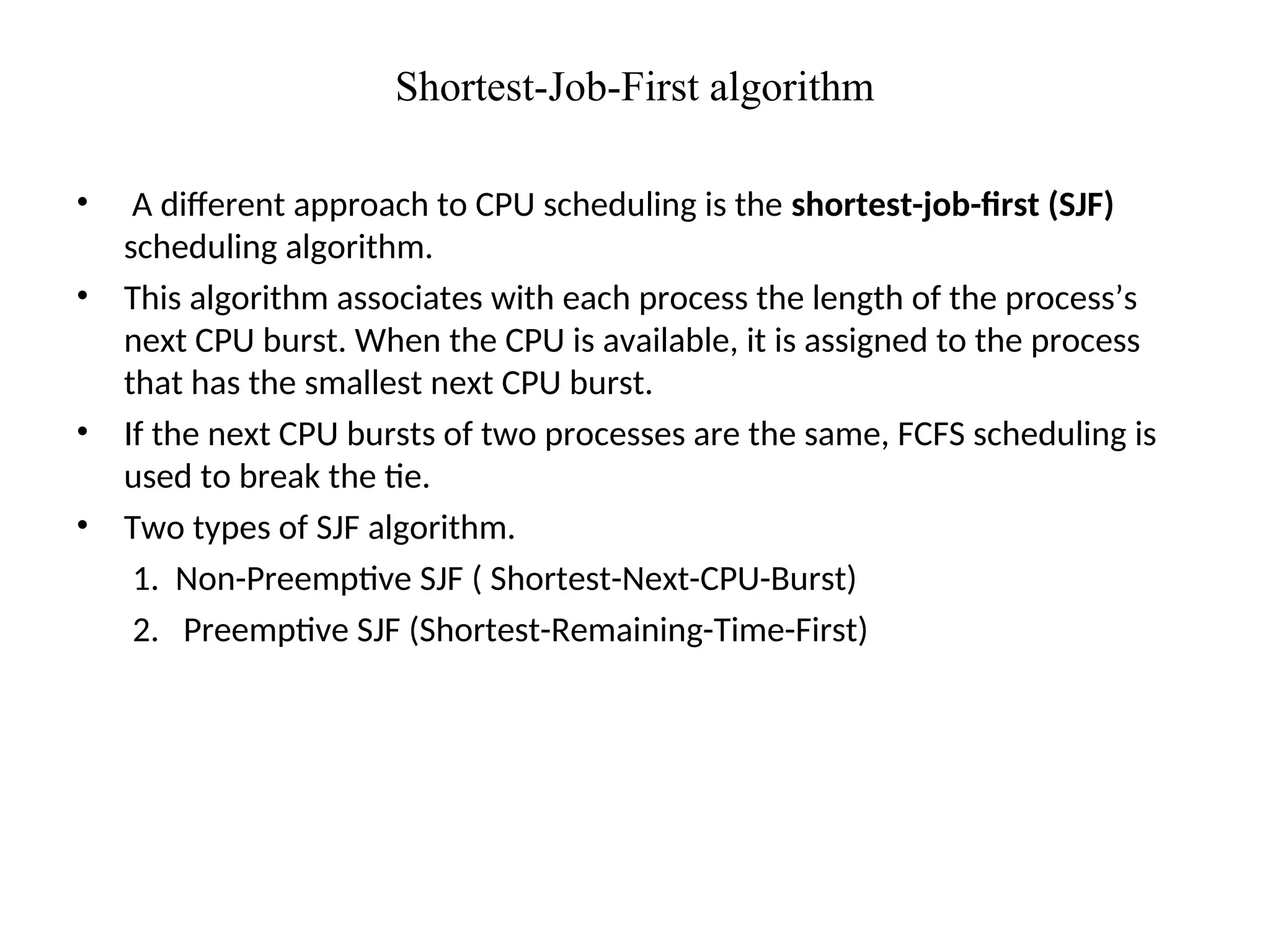 Shortest-Job-First algorithm
• A different approach to CPU scheduling is the shortest-job-first (SJF)
scheduling algorithm.
• This algorithm associates with each process the length of the process’s
next CPU burst. When the CPU is available, it is assigned to the process
that has the smallest next CPU burst.
• If the next CPU bursts of two processes are the same, FCFS scheduling is
used to break the tie.
• Two types of SJF algorithm.
1. Non-Preemptive SJF ( Shortest-Next-CPU-Burst)
2. Preemptive SJF (Shortest-Remaining-Time-First)
 