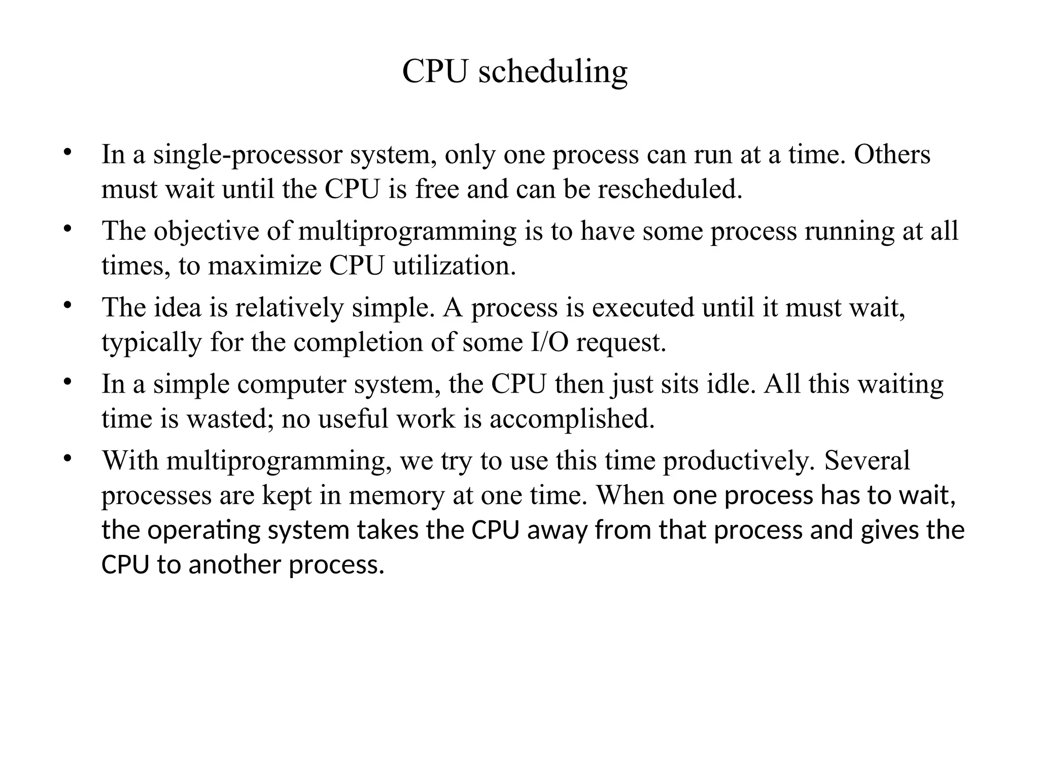 CPU scheduling
• In a single-processor system, only one process can run at a time. Others
must wait until the CPU is free and can be rescheduled.
• The objective of multiprogramming is to have some process running at all
times, to maximize CPU utilization.
• The idea is relatively simple. A process is executed until it must wait,
typically for the completion of some I/O request.
• In a simple computer system, the CPU then just sits idle. All this waiting
time is wasted; no useful work is accomplished.
• With multiprogramming, we try to use this time productively. Several
processes are kept in memory at one time. When one process has to wait,
the operating system takes the CPU away from that process and gives the
CPU to another process.
 