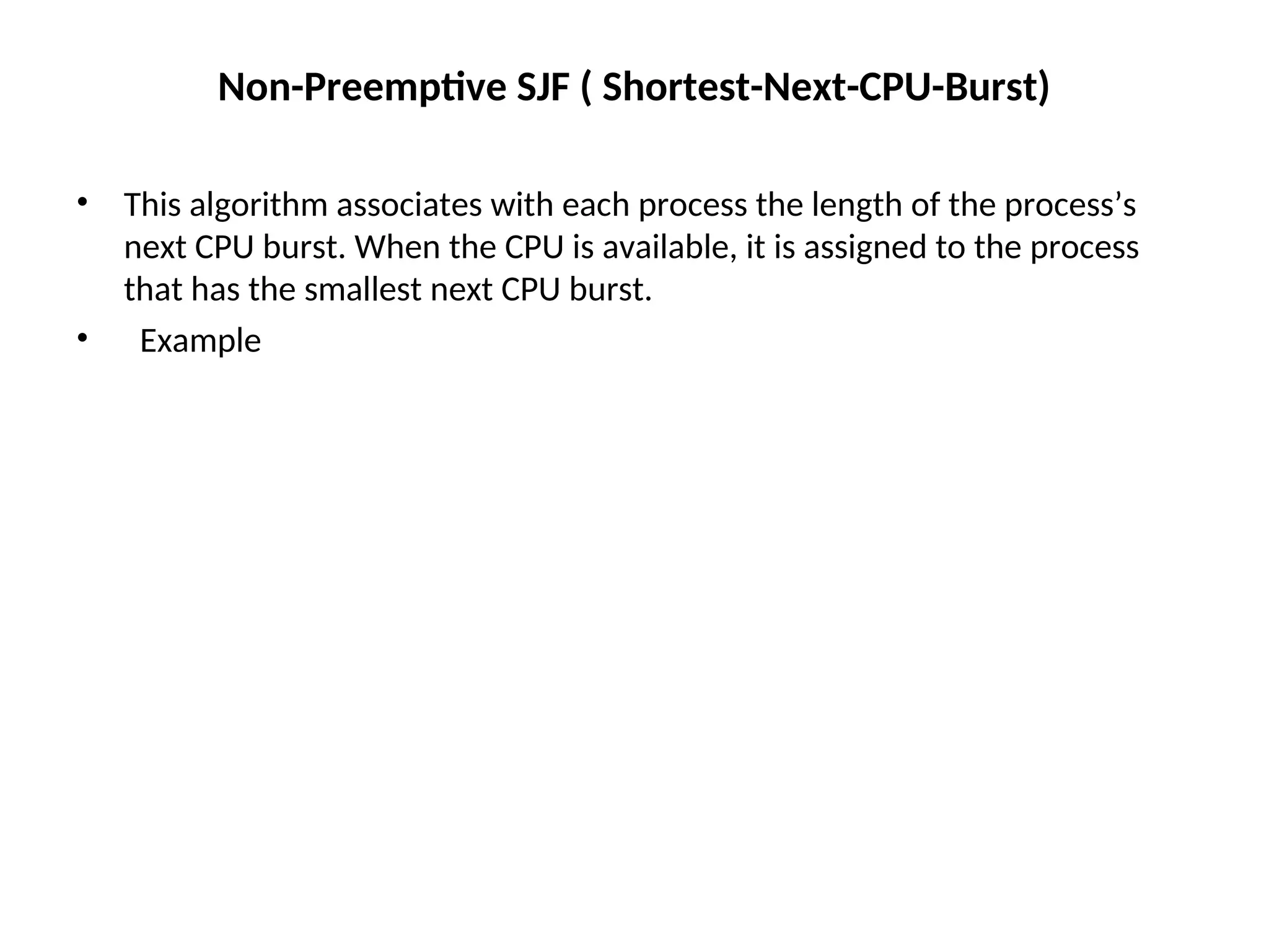 Non-Preemptive SJF ( Shortest-Next-CPU-Burst)
• This algorithm associates with each process the length of the process’s
next CPU burst. When the CPU is available, it is assigned to the process
that has the smallest next CPU burst.
• Example
 