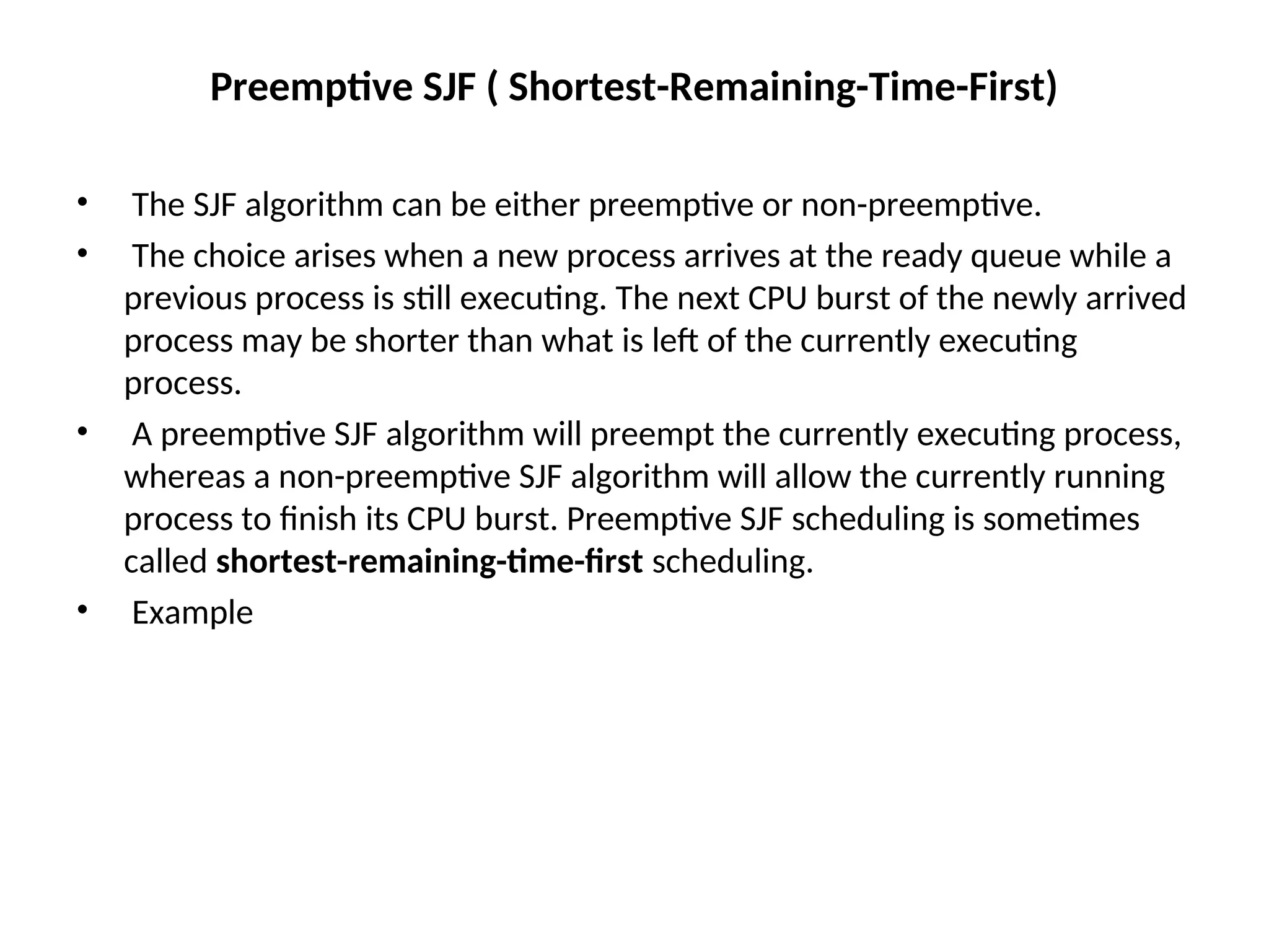 Preemptive SJF ( Shortest-Remaining-Time-First)
• The SJF algorithm can be either preemptive or non-preemptive.
• The choice arises when a new process arrives at the ready queue while a
previous process is still executing. The next CPU burst of the newly arrived
process may be shorter than what is left of the currently executing
process.
• A preemptive SJF algorithm will preempt the currently executing process,
whereas a non-preemptive SJF algorithm will allow the currently running
process to finish its CPU burst. Preemptive SJF scheduling is sometimes
called shortest-remaining-time-first scheduling.
• Example
 