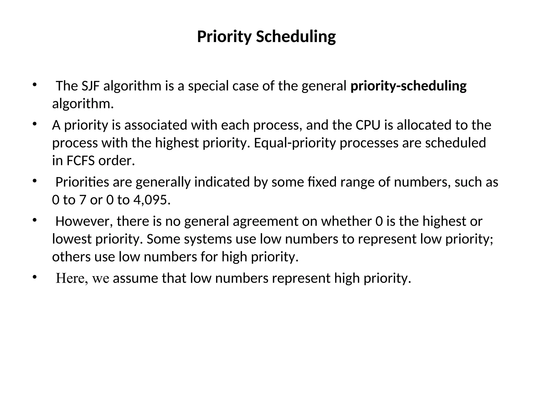 Priority Scheduling
• The SJF algorithm is a special case of the general priority-scheduling
algorithm.
• A priority is associated with each process, and the CPU is allocated to the
process with the highest priority. Equal-priority processes are scheduled
in FCFS order.
• Priorities are generally indicated by some fixed range of numbers, such as
0 to 7 or 0 to 4,095.
• However, there is no general agreement on whether 0 is the highest or
lowest priority. Some systems use low numbers to represent low priority;
others use low numbers for high priority.
• Here, we assume that low numbers represent high priority.
 