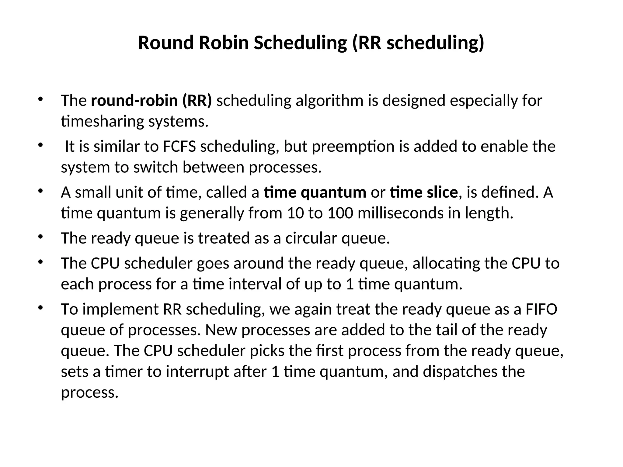 Round Robin Scheduling (RR scheduling)
• The round-robin (RR) scheduling algorithm is designed especially for
timesharing systems.
• It is similar to FCFS scheduling, but preemption is added to enable the
system to switch between processes.
• A small unit of time, called a time quantum or time slice, is defined. A
time quantum is generally from 10 to 100 milliseconds in length.
• The ready queue is treated as a circular queue.
• The CPU scheduler goes around the ready queue, allocating the CPU to
each process for a time interval of up to 1 time quantum.
• To implement RR scheduling, we again treat the ready queue as a FIFO
queue of processes. New processes are added to the tail of the ready
queue. The CPU scheduler picks the first process from the ready queue,
sets a timer to interrupt after 1 time quantum, and dispatches the
process.
 