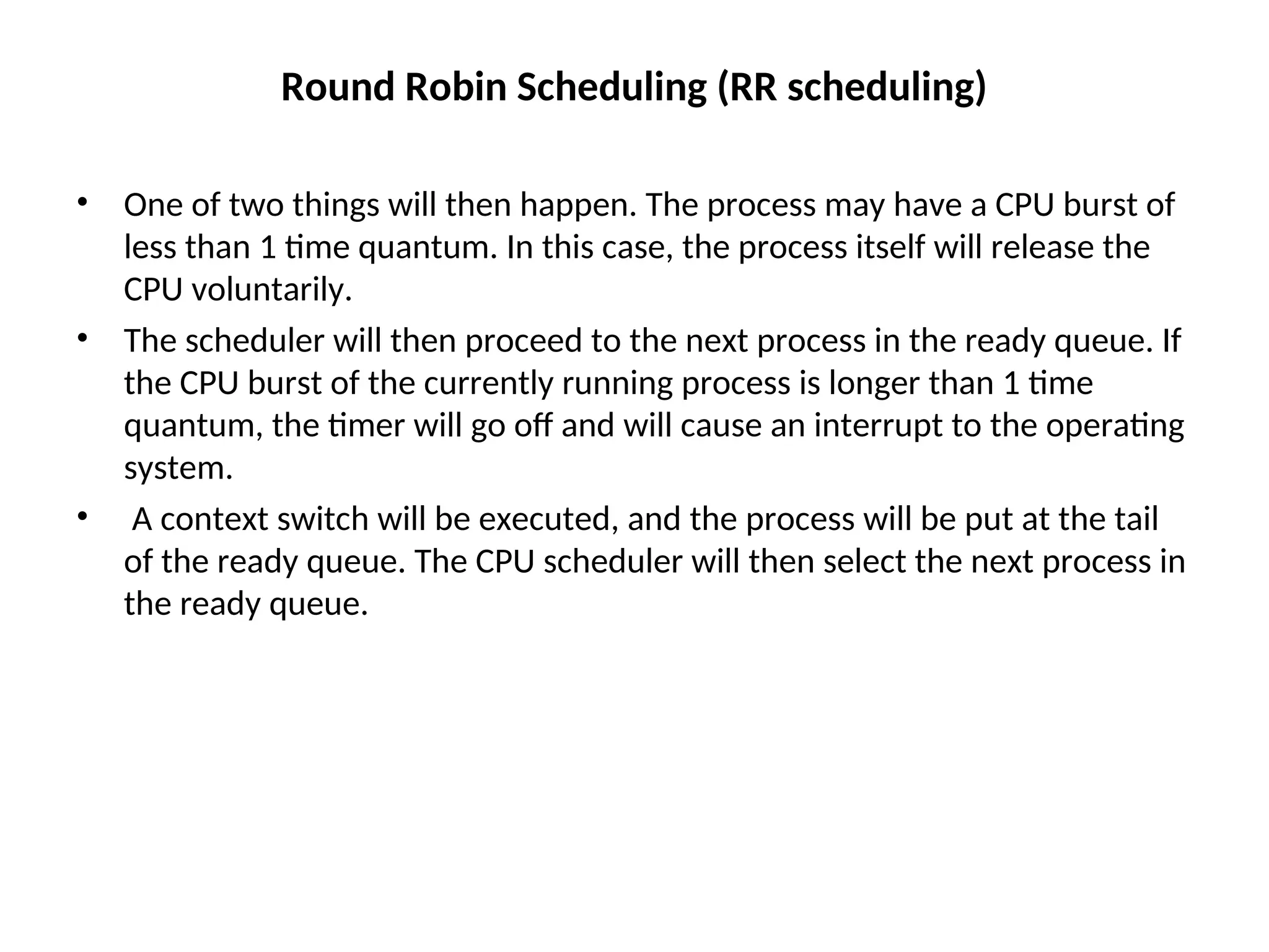 Round Robin Scheduling (RR scheduling)
• One of two things will then happen. The process may have a CPU burst of
less than 1 time quantum. In this case, the process itself will release the
CPU voluntarily.
• The scheduler will then proceed to the next process in the ready queue. If
the CPU burst of the currently running process is longer than 1 time
quantum, the timer will go off and will cause an interrupt to the operating
system.
• A context switch will be executed, and the process will be put at the tail
of the ready queue. The CPU scheduler will then select the next process in
the ready queue.
 
