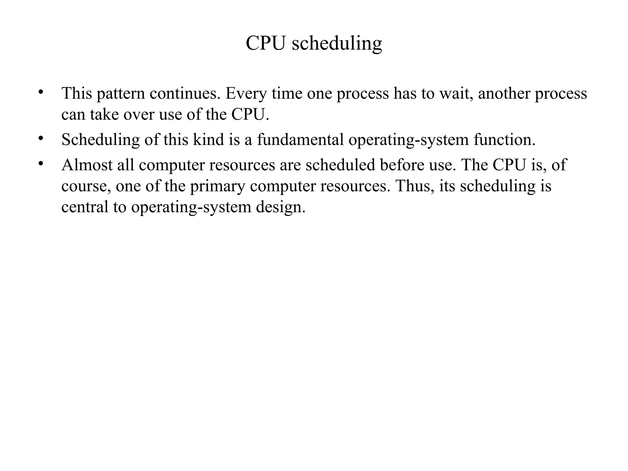 CPU scheduling
• This pattern continues. Every time one process has to wait, another process
can take over use of the CPU.
• Scheduling of this kind is a fundamental operating-system function.
• Almost all computer resources are scheduled before use. The CPU is, of
course, one of the primary computer resources. Thus, its scheduling is
central to operating-system design.
 