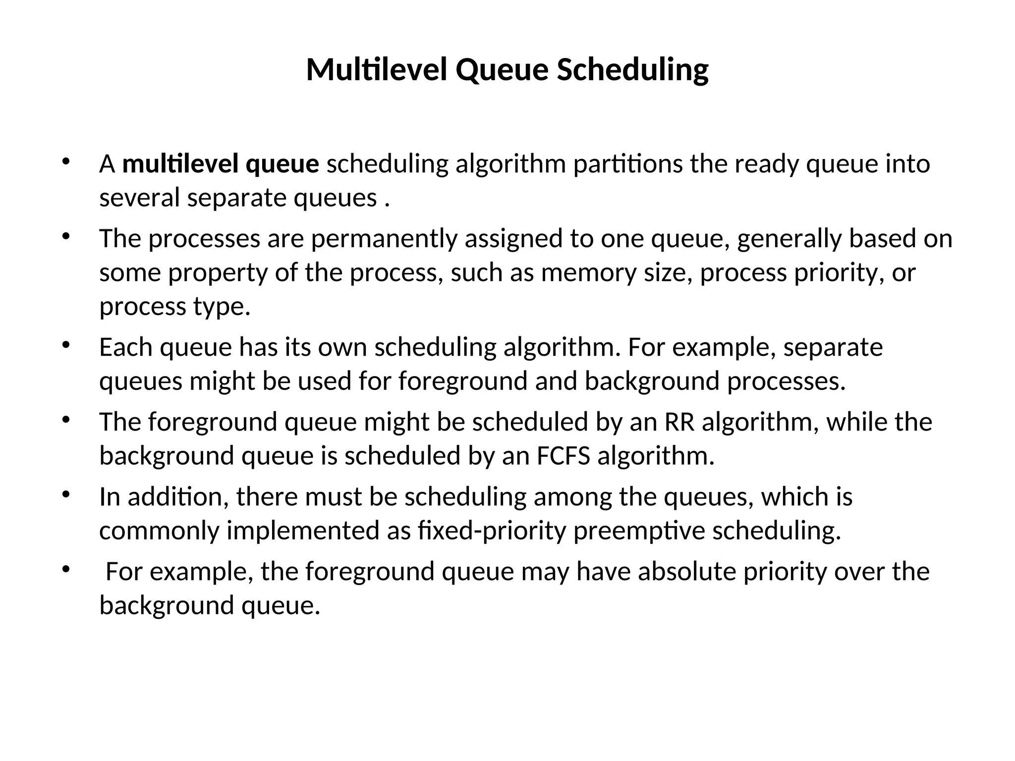 Multilevel Queue Scheduling
• A multilevel queue scheduling algorithm partitions the ready queue into
several separate queues .
• The processes are permanently assigned to one queue, generally based on
some property of the process, such as memory size, process priority, or
process type.
• Each queue has its own scheduling algorithm. For example, separate
queues might be used for foreground and background processes.
• The foreground queue might be scheduled by an RR algorithm, while the
background queue is scheduled by an FCFS algorithm.
• In addition, there must be scheduling among the queues, which is
commonly implemented as fixed-priority preemptive scheduling.
• For example, the foreground queue may have absolute priority over the
background queue.
 