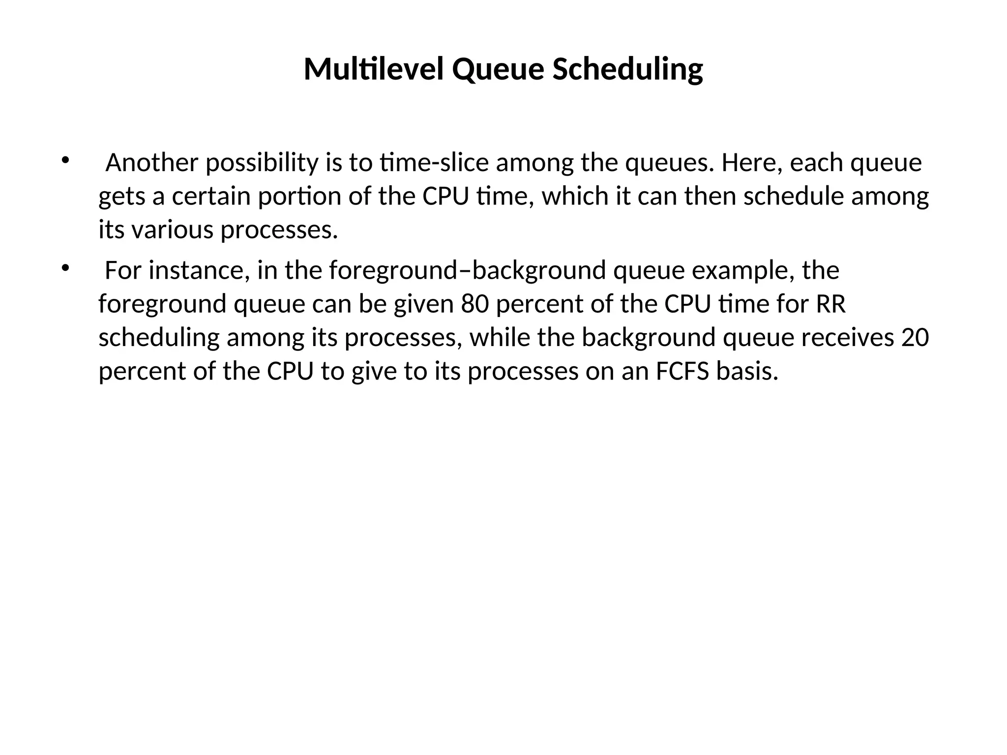 Multilevel Queue Scheduling
• Another possibility is to time-slice among the queues. Here, each queue
gets a certain portion of the CPU time, which it can then schedule among
its various processes.
• For instance, in the foreground–background queue example, the
foreground queue can be given 80 percent of the CPU time for RR
scheduling among its processes, while the background queue receives 20
percent of the CPU to give to its processes on an FCFS basis.
 