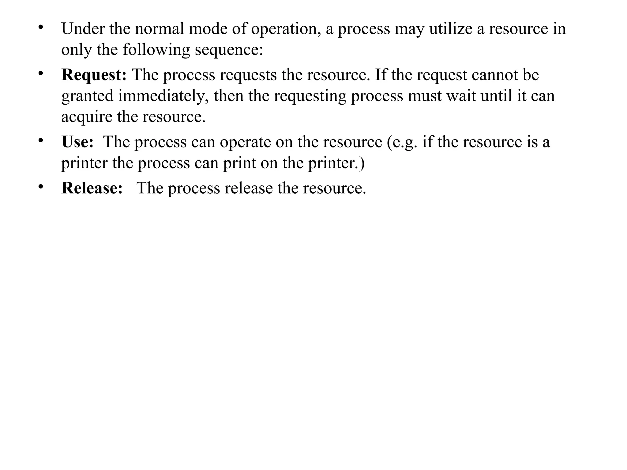 • Under the normal mode of operation, a process may utilize a resource in
only the following sequence:
• Request: The process requests the resource. If the request cannot be
granted immediately, then the requesting process must wait until it can
acquire the resource.
• Use: The process can operate on the resource (e.g. if the resource is a
printer the process can print on the printer.)
• Release: The process release the resource.
 