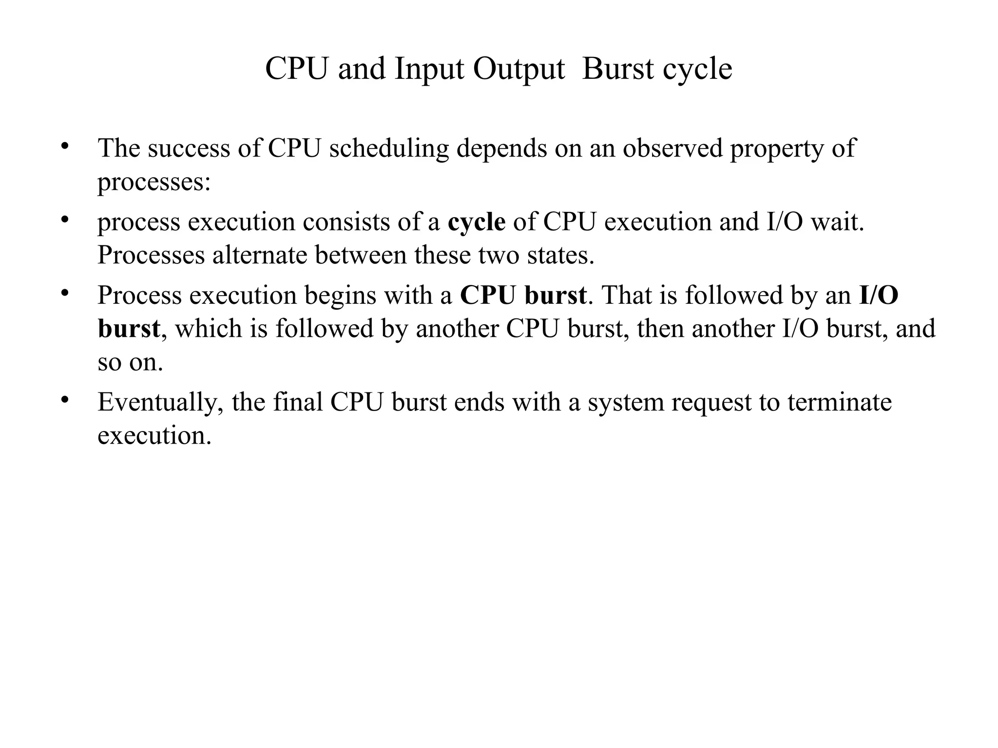 CPU and Input Output Burst cycle
• The success of CPU scheduling depends on an observed property of
processes:
• process execution consists of a cycle of CPU execution and I/O wait.
Processes alternate between these two states.
• Process execution begins with a CPU burst. That is followed by an I/O
burst, which is followed by another CPU burst, then another I/O burst, and
so on.
• Eventually, the final CPU burst ends with a system request to terminate
execution.
 