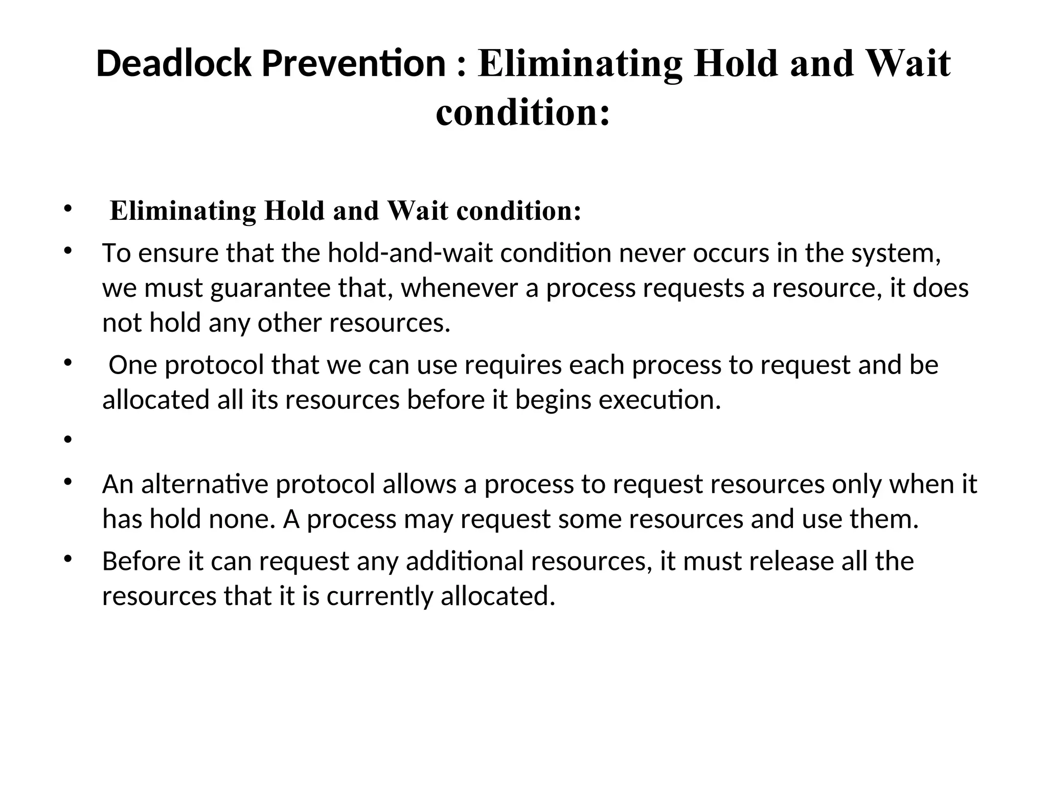 Deadlock Prevention : Eliminating Hold and Wait
condition:
• Eliminating Hold and Wait condition:
• To ensure that the hold-and-wait condition never occurs in the system,
we must guarantee that, whenever a process requests a resource, it does
not hold any other resources.
• One protocol that we can use requires each process to request and be
allocated all its resources before it begins execution.
•
• An alternative protocol allows a process to request resources only when it
has hold none. A process may request some resources and use them.
• Before it can request any additional resources, it must release all the
resources that it is currently allocated.
 