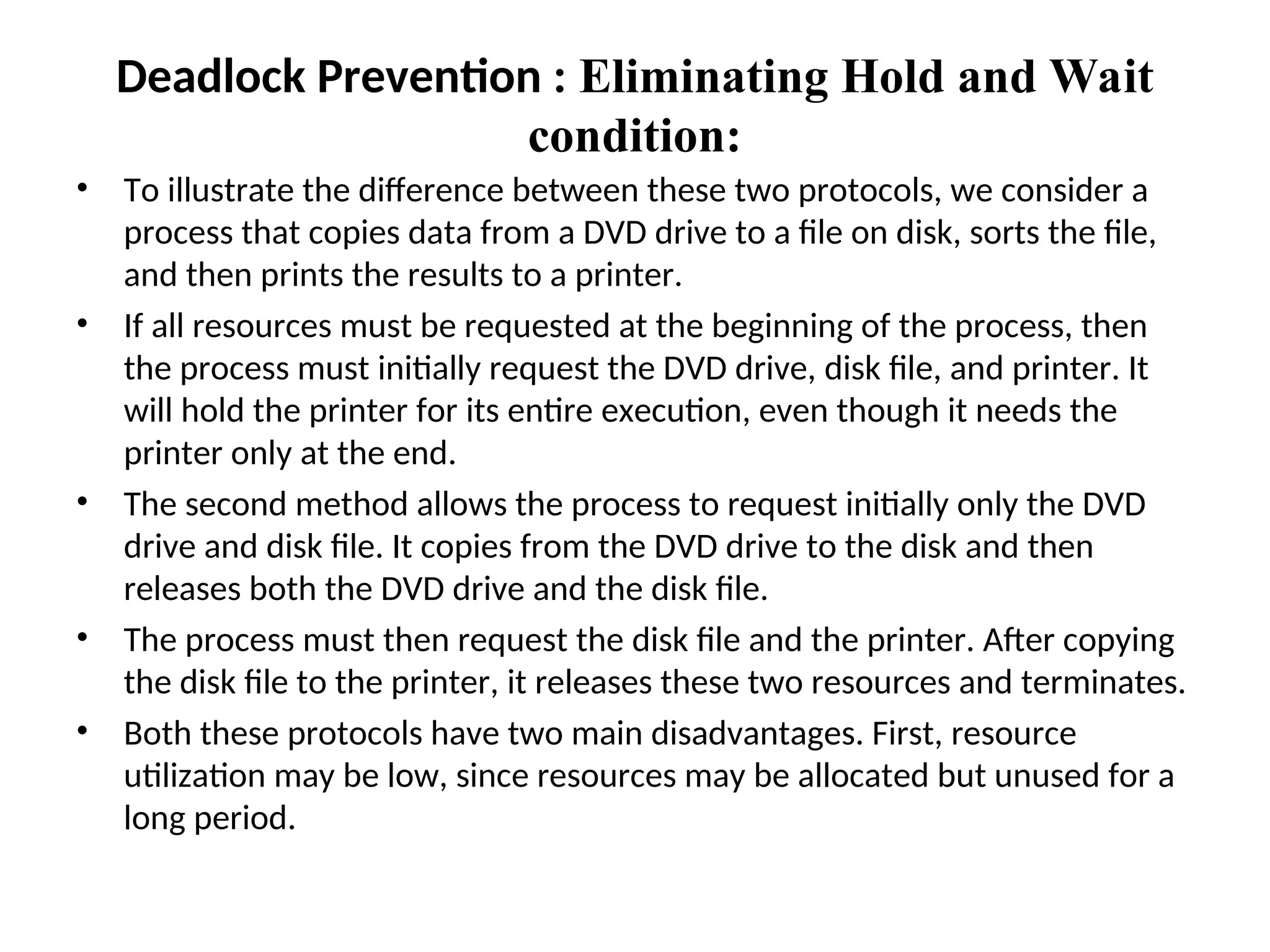 • To illustrate the difference between these two protocols, we consider a
process that copies data from a DVD drive to a file on disk, sorts the file,
and then prints the results to a printer.
• If all resources must be requested at the beginning of the process, then
the process must initially request the DVD drive, disk file, and printer. It
will hold the printer for its entire execution, even though it needs the
printer only at the end.
• The second method allows the process to request initially only the DVD
drive and disk file. It copies from the DVD drive to the disk and then
releases both the DVD drive and the disk file.
• The process must then request the disk file and the printer. After copying
the disk file to the printer, it releases these two resources and terminates.
• Both these protocols have two main disadvantages. First, resource
utilization may be low, since resources may be allocated but unused for a
long period.
Deadlock Prevention : Eliminating Hold and Wait
condition:
 