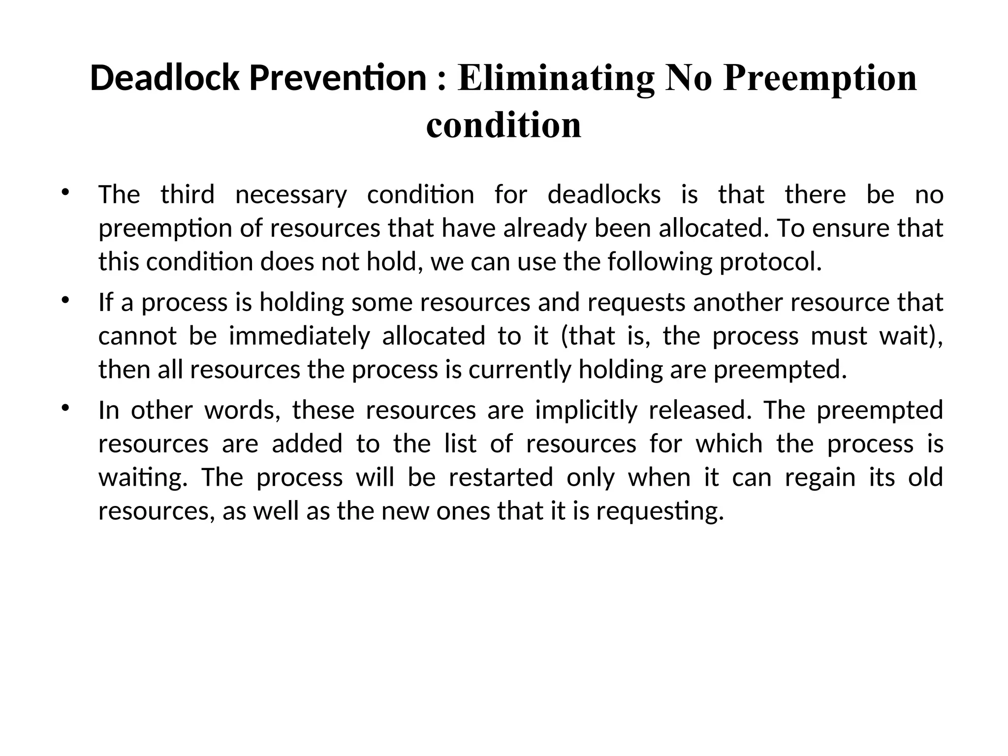 • The third necessary condition for deadlocks is that there be no
preemption of resources that have already been allocated. To ensure that
this condition does not hold, we can use the following protocol.
• If a process is holding some resources and requests another resource that
cannot be immediately allocated to it (that is, the process must wait),
then all resources the process is currently holding are preempted.
• In other words, these resources are implicitly released. The preempted
resources are added to the list of resources for which the process is
waiting. The process will be restarted only when it can regain its old
resources, as well as the new ones that it is requesting.
Deadlock Prevention : Eliminating No Preemption
condition
 