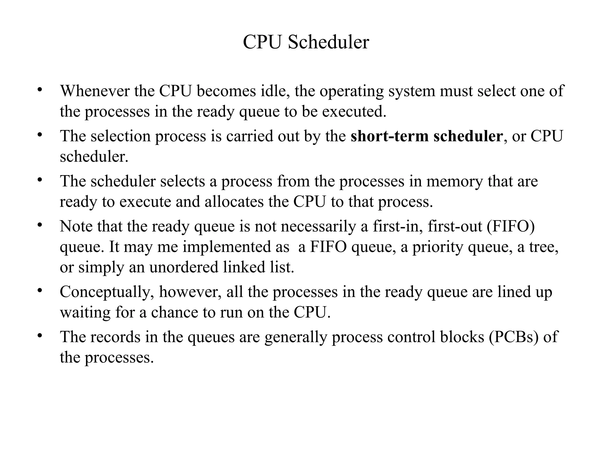 CPU Scheduler
• Whenever the CPU becomes idle, the operating system must select one of
the processes in the ready queue to be executed.
• The selection process is carried out by the short-term scheduler, or CPU
scheduler.
• The scheduler selects a process from the processes in memory that are
ready to execute and allocates the CPU to that process.
• Note that the ready queue is not necessarily a first-in, first-out (FIFO)
queue. It may me implemented as a FIFO queue, a priority queue, a tree,
or simply an unordered linked list.
• Conceptually, however, all the processes in the ready queue are lined up
waiting for a chance to run on the CPU.
• The records in the queues are generally process control blocks (PCBs) of
the processes.
 