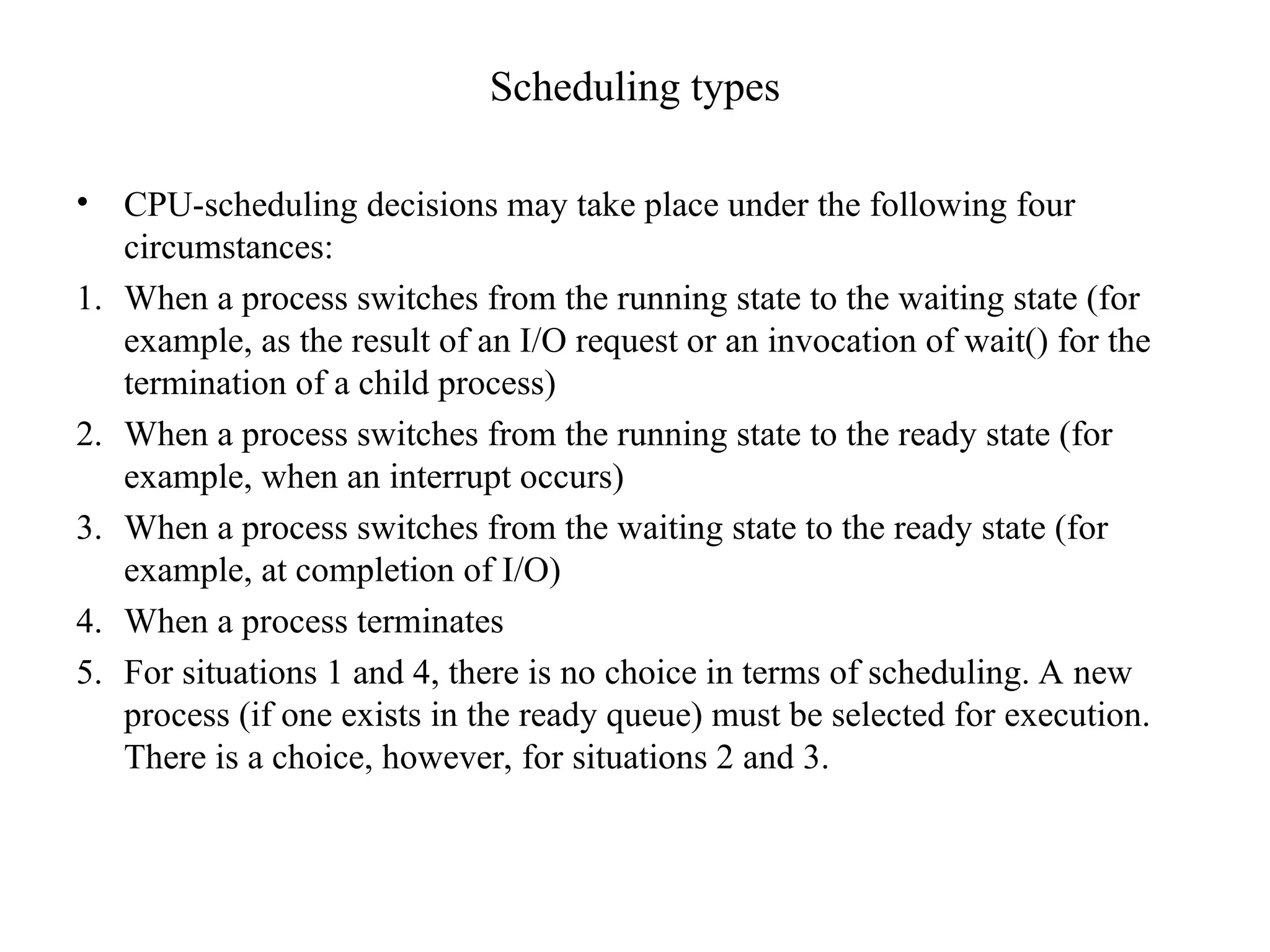 Scheduling types
• CPU-scheduling decisions may take place under the following four
circumstances:
1. When a process switches from the running state to the waiting state (for
example, as the result of an I/O request or an invocation of wait() for the
termination of a child process)
2. When a process switches from the running state to the ready state (for
example, when an interrupt occurs)
3. When a process switches from the waiting state to the ready state (for
example, at completion of I/O)
4. When a process terminates
5. For situations 1 and 4, there is no choice in terms of scheduling. A new
process (if one exists in the ready queue) must be selected for execution.
There is a choice, however, for situations 2 and 3.
 