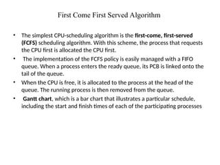 First Come First Served Algorithm
• The simplest CPU-scheduling algorithm is the first-come, first-served
(FCFS) scheduling algorithm. With this scheme, the process that requests
the CPU first is allocated the CPU first.
• The implementation of the FCFS policy is easily managed with a FIFO
queue. When a process enters the ready queue, its PCB is linked onto the
tail of the queue.
• When the CPU is free, it is allocated to the process at the head of the
queue. The running process is then removed from the queue.
• Gantt chart, which is a bar chart that illustrates a particular schedule,
including the start and finish times of each of the participating processes
 