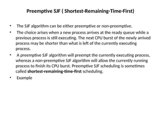 Preemptive SJF ( Shortest-Remaining-Time-First)
• The SJF algorithm can be either preemptive or non-preemptive.
• The choice arises when a new process arrives at the ready queue while a
previous process is still executing. The next CPU burst of the newly arrived
process may be shorter than what is left of the currently executing
process.
• A preemptive SJF algorithm will preempt the currently executing process,
whereas a non-preemptive SJF algorithm will allow the currently running
process to finish its CPU burst. Preemptive SJF scheduling is sometimes
called shortest-remaining-time-first scheduling.
• Example
 