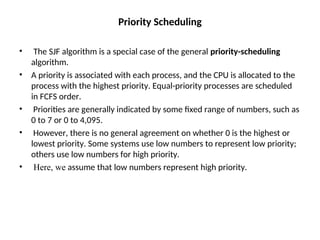 Priority Scheduling
• The SJF algorithm is a special case of the general priority-scheduling
algorithm.
• A priority is associated with each process, and the CPU is allocated to the
process with the highest priority. Equal-priority processes are scheduled
in FCFS order.
• Priorities are generally indicated by some fixed range of numbers, such as
0 to 7 or 0 to 4,095.
• However, there is no general agreement on whether 0 is the highest or
lowest priority. Some systems use low numbers to represent low priority;
others use low numbers for high priority.
• Here, we assume that low numbers represent high priority.
 