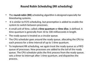 Round Robin Scheduling (RR scheduling)
• The round-robin (RR) scheduling algorithm is designed especially for
timesharing systems.
• It is similar to FCFS scheduling, but preemption is added to enable the
system to switch between processes.
• A small unit of time, called a time quantum or time slice, is defined. A
time quantum is generally from 10 to 100 milliseconds in length.
• The ready queue is treated as a circular queue.
• The CPU scheduler goes around the ready queue, allocating the CPU to
each process for a time interval of up to 1 time quantum.
• To implement RR scheduling, we again treat the ready queue as a FIFO
queue of processes. New processes are added to the tail of the ready
queue. The CPU scheduler picks the first process from the ready queue,
sets a timer to interrupt after 1 time quantum, and dispatches the
process.
 