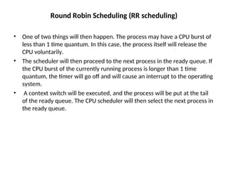 Round Robin Scheduling (RR scheduling)
• One of two things will then happen. The process may have a CPU burst of
less than 1 time quantum. In this case, the process itself will release the
CPU voluntarily.
• The scheduler will then proceed to the next process in the ready queue. If
the CPU burst of the currently running process is longer than 1 time
quantum, the timer will go off and will cause an interrupt to the operating
system.
• A context switch will be executed, and the process will be put at the tail
of the ready queue. The CPU scheduler will then select the next process in
the ready queue.
 