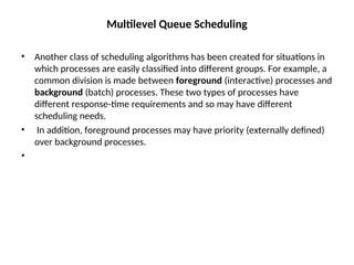Multilevel Queue Scheduling
• Another class of scheduling algorithms has been created for situations in
which processes are easily classified into different groups. For example, a
common division is made between foreground (interactive) processes and
background (batch) processes. These two types of processes have
different response-time requirements and so may have different
scheduling needs.
• In addition, foreground processes may have priority (externally defined)
over background processes.
•
 