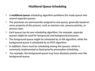 Multilevel Queue Scheduling
• A multilevel queue scheduling algorithm partitions the ready queue into
several separate queues .
• The processes are permanently assigned to one queue, generally based on
some property of the process, such as memory size, process priority, or
process type.
• Each queue has its own scheduling algorithm. For example, separate
queues might be used for foreground and background processes.
• The foreground queue might be scheduled by an RR algorithm, while the
background queue is scheduled by an FCFS algorithm.
• In addition, there must be scheduling among the queues, which is
commonly implemented as fixed-priority preemptive scheduling.
• For example, the foreground queue may have absolute priority over the
background queue.
 