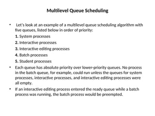Multilevel Queue Scheduling
• Let’s look at an example of a multilevel queue scheduling algorithm with
five queues, listed below in order of priority:
1. System processes
2. Interactive processes
3. Interactive editing processes
4. Batch processes
5. Student processes
• Each queue has absolute priority over lower-priority queues. No process
in the batch queue, for example, could run unless the queues for system
processes, interactive processes, and interactive editing processes were
all empty.
• If an interactive editing process entered the ready queue while a batch
process was running, the batch process would be preempted.
 