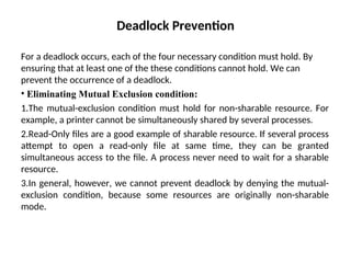 Deadlock Prevention
For a deadlock occurs, each of the four necessary condition must hold. By
ensuring that at least one of the these conditions cannot hold. We can
prevent the occurrence of a deadlock.
• Eliminating Mutual Exclusion condition:
1.The mutual-exclusion condition must hold for non-sharable resource. For
example, a printer cannot be simultaneously shared by several processes.
2.Read-Only files are a good example of sharable resource. If several process
attempt to open a read-only file at same time, they can be granted
simultaneous access to the file. A process never need to wait for a sharable
resource.
3.In general, however, we cannot prevent deadlock by denying the mutual-
exclusion condition, because some resources are originally non-sharable
mode.
 