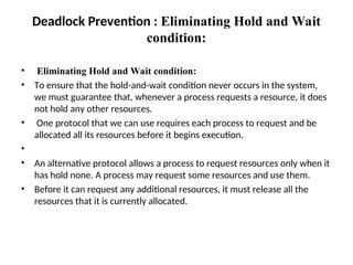 Deadlock Prevention : Eliminating Hold and Wait
condition:
• Eliminating Hold and Wait condition:
• To ensure that the hold-and-wait condition never occurs in the system,
we must guarantee that, whenever a process requests a resource, it does
not hold any other resources.
• One protocol that we can use requires each process to request and be
allocated all its resources before it begins execution.
•
• An alternative protocol allows a process to request resources only when it
has hold none. A process may request some resources and use them.
• Before it can request any additional resources, it must release all the
resources that it is currently allocated.
 
