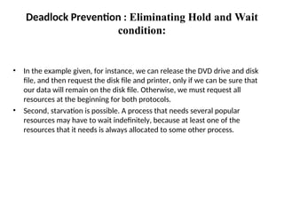 • In the example given, for instance, we can release the DVD drive and disk
file, and then request the disk file and printer, only if we can be sure that
our data will remain on the disk file. Otherwise, we must request all
resources at the beginning for both protocols.
• Second, starvation is possible. A process that needs several popular
resources may have to wait indefinitely, because at least one of the
resources that it needs is always allocated to some other process.
Deadlock Prevention : Eliminating Hold and Wait
condition:
 