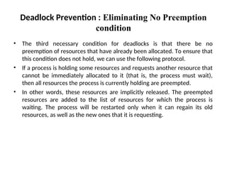 • The third necessary condition for deadlocks is that there be no
preemption of resources that have already been allocated. To ensure that
this condition does not hold, we can use the following protocol.
• If a process is holding some resources and requests another resource that
cannot be immediately allocated to it (that is, the process must wait),
then all resources the process is currently holding are preempted.
• In other words, these resources are implicitly released. The preempted
resources are added to the list of resources for which the process is
waiting. The process will be restarted only when it can regain its old
resources, as well as the new ones that it is requesting.
Deadlock Prevention : Eliminating No Preemption
condition
 