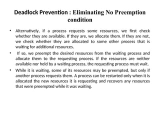 • Alternatively, if a process requests some resources, we first check
whether they are available. If they are, we allocate them. If they are not,
we check whether they are allocated to some other process that is
waiting for additional resources.
• If so, we preempt the desired resources from the waiting process and
allocate them to the requesting process. If the resources are neither
available nor held by a waiting process, the requesting process must wait.
• While it is waiting, some of its resources may be preempted, but only if
another process requests them. A process can be restarted only when it is
allocated the new resources it is requesting and recovers any resources
that were preempted while it was waiting.
Deadlock Prevention : Eliminating No Preemption
condition
 