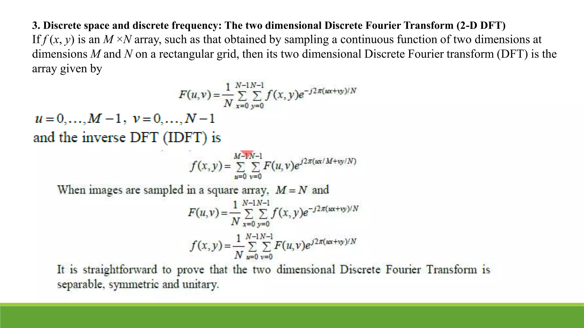 3. Discrete space and discrete frequency: The two dimensional Discrete Fourier Transform (2-D DFT)
If f (x, y) is an M ×N array, such as that obtained by sampling a continuous function of two dimensions at
dimensions M and N on a rectangular grid, then its two dimensional Discrete Fourier transform (DFT) is the
array given by
 