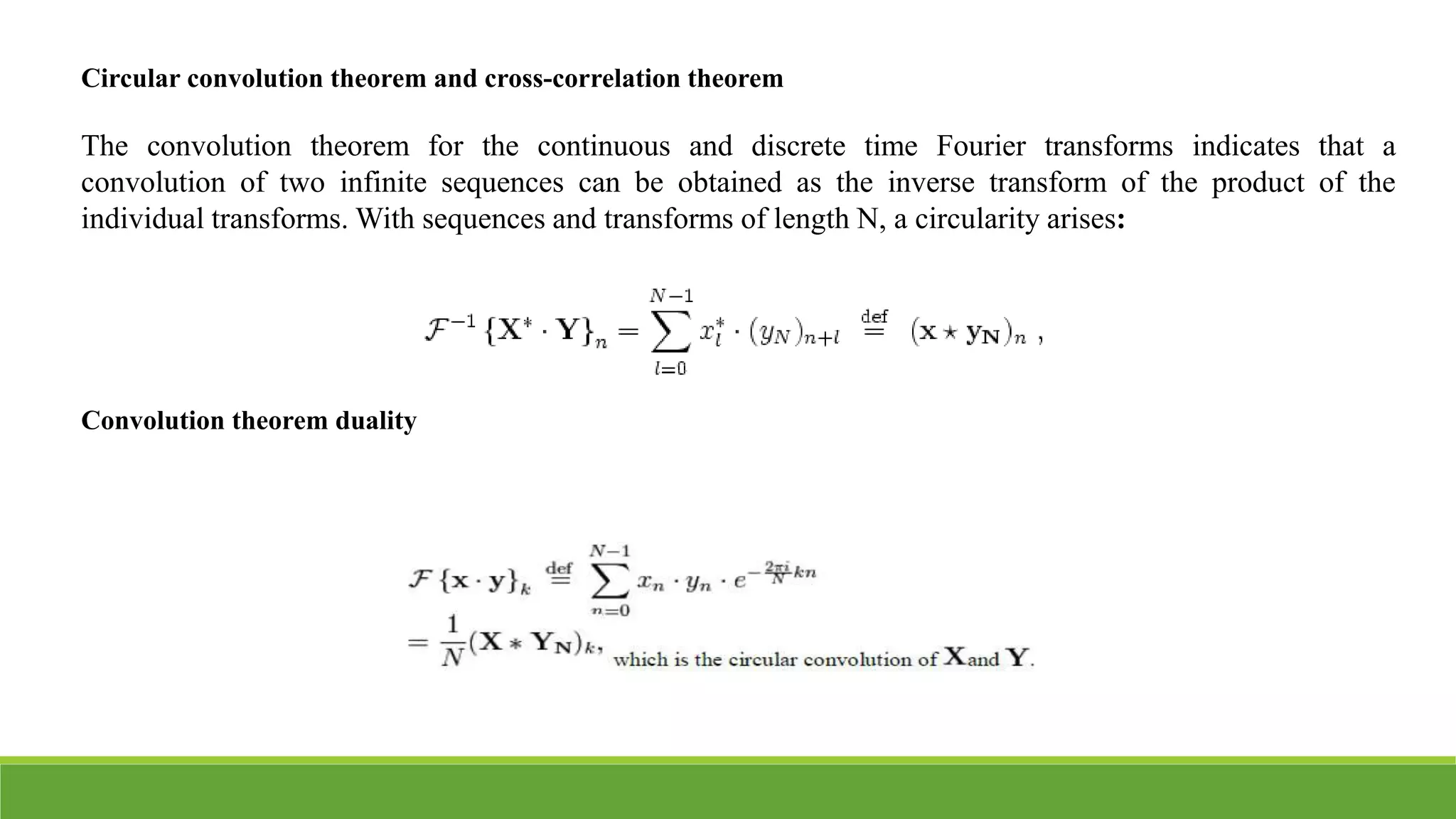 Circular convolution theorem and cross-correlation theorem
The convolution theorem for the continuous and discrete time Fourier transforms indicates that a
convolution of two infinite sequences can be obtained as the inverse transform of the product of the
individual transforms. With sequences and transforms of length N, a circularity arises:
Convolution theorem duality
 